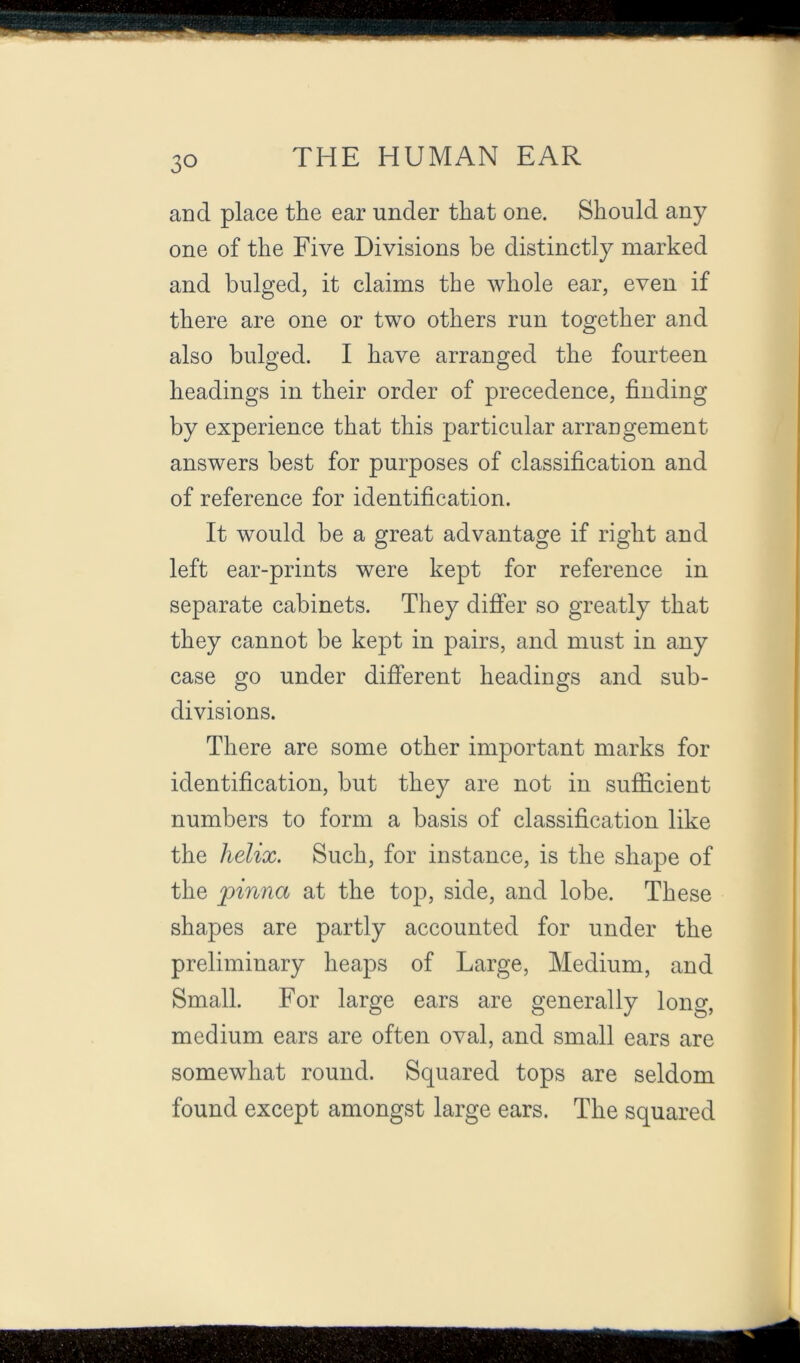 and place the ear under that one. Should any one of the Five Divisions be distinctly marked and bulged, it claims the whole ear, even if there are one or two others run together and also bulged. I have arranged the fourteen headings in their order of precedence, finding by experience that this particular arrangement answers best for purposes of classification and of reference for identification. It would be a great advantage if right and left ear-prints were kept for reference in separate cabinets. They differ so greatly that they cannot be kept in pairs, and must in any case go under different headings and sub- divisions. There are some other important marks for identification, but they are not in sufiicient numbers to form a basis of classification like the helix. Such, for instance, is the shape of the pinna at the top, side, and lobe. These shapes are partly accounted for under the preliminary heaps of Large, Medium, and Small. For large ears are generally long, medium ears are often oval, and small ears are somewhat round. Squared tops are seldom found except amongst large ears. The squared