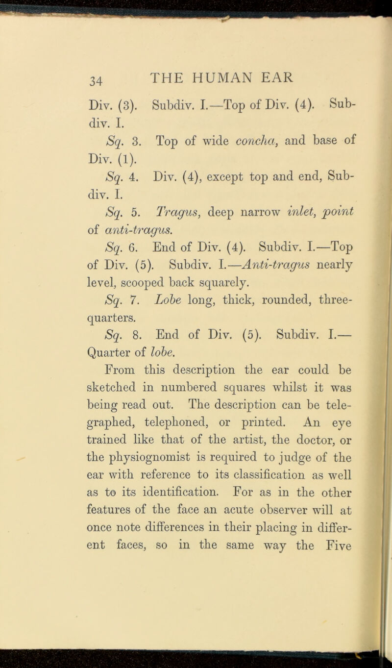 Div. (3). Subdiv. I.—Top of Div. (4). Sub- div. I. Sq. 3. Top of wide concha, and base of Div. (1). Sq. 4. Div. (4), except to^D and end, Sub- div. I. Sq. 5. Tragus, deep narrow inlet, point of anti-tragus. Sq. 6. End of Div. (4). Subdiv. I.—Top of Div. (5). Subdiv. I.—Anti-tragus nearly level, scooped back squarely. Sq. 7. Lobe long, thick, rounded, three- quarters. Sq. 8. End of Div. (5). Subdiv. I.— Quarter of lobe. From this description the ear could be sketched in numbered squares whilst it was being read out. The description can be tele- graphed, telephoned, or printed. An eye trained like that of the artist, the doctor, or the physiognomist is required to judge of the ear with reference to its classification as well as to its identification. For as in the other features of the face an acute observer will at once note differences in their placing in diflfer- ent faces, so in the same way the Five