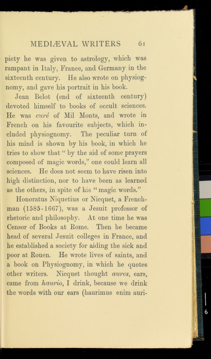 piety he was given to astrology, which was rampant in Italy, France, and Germany in the sixteenth century. He also wrote on physiog- nomy, and gave his portrait in his book. Jean Belot (end of sixteenth century) devoted himself to books of occult sciences. He was cure of Mil Monts, and wrote in French on his favourite subjects, which in- cluded physiognomy. The peculiar turn of his mind is shown by his book, in which he tries to show that “ by the aid of some prayers composed of magic words,” one could learn all sciences. He does not seem to have risen into high distinction, nor to have been as learned as the others, in spite of his ‘‘ magic words.” Honoratus Niquetius or Nicquet, a French- man (1585-1667), was a Jesuit professor of rhetoric and philosophy. At one time he was Censor of Books at Rome. Then he became head of several Jesuit colleges in France, and he established a society for aiding the sick and poor at Rouen. He wrote lives of saints, and a book on Physiognomy, in which he quotes other writers. Nicquet thought aures, ears, came from haurio, I drink, because we drink the words with our ears (haurimus enim auri-