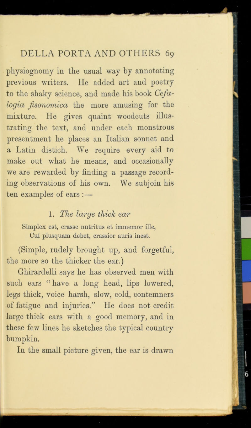 physiognomy in the usual way by annotating previous writers. He added art and poetry to the shaky science, and made his book Cefa- logia Jisonomica the more amusing for the mixture. He gives quaint woodcuts illus- trating the text, and under each monstrous presentment he places an Italian sonnet and a Latin distich. We require every aid to make out what he means, and occasionally we are rewarded by finding a passage record- ing observations of his own. We subjoin his ten examples of ears :— 1. The large thick ear Simplex est, crasse nutritus et immemor ille, Cui plusquam debet, crassior auris inest. (Simple, rudely brought up, and forgetful, the more so the thicker the ear.) Ghirardelli says he has observed men with such ears “ have a long head, lips lowered, legs thick, voice harsh, slow, cold, contemners of fatigue and injuries.” He does not credit large thick ears with a good memory, and in these few lines he sketches the typical country bumpkin. In the small picture given, the ear is drawn