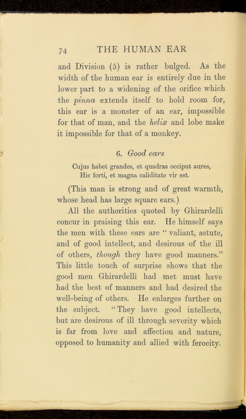 and Division (5) is rather bulged. As the width of the human ear is entirely due in the lower part to a widening of the orifice which the 'pinna extends itself to hold room for, this ear is a monster of an ear, impossible for that of man, and the helix and lobe make it impossible for that of a monkey. 6. Good ears Cujus habet grandes, et quadras occiput aures, Hie forti, et magna caliditate vir est. (This man is strong and of great warmth, whose head has large square ears.) All the authorities quoted by Ghirardelli concur in praising this ear. He himself says the men with these ears are ‘‘ valiant, astute, and of good intellect, and desirous of the ill of others, though they have good manners.” This little touch of surprise shows that the good men Ghirardelli had met must have had the best of manners and had desired the well-being of others. He enlarges further on the subject. They have good intellects, but are desirous of ill through severity which is far from love and affection and nature, opposed to humanity and allied with ferocity.