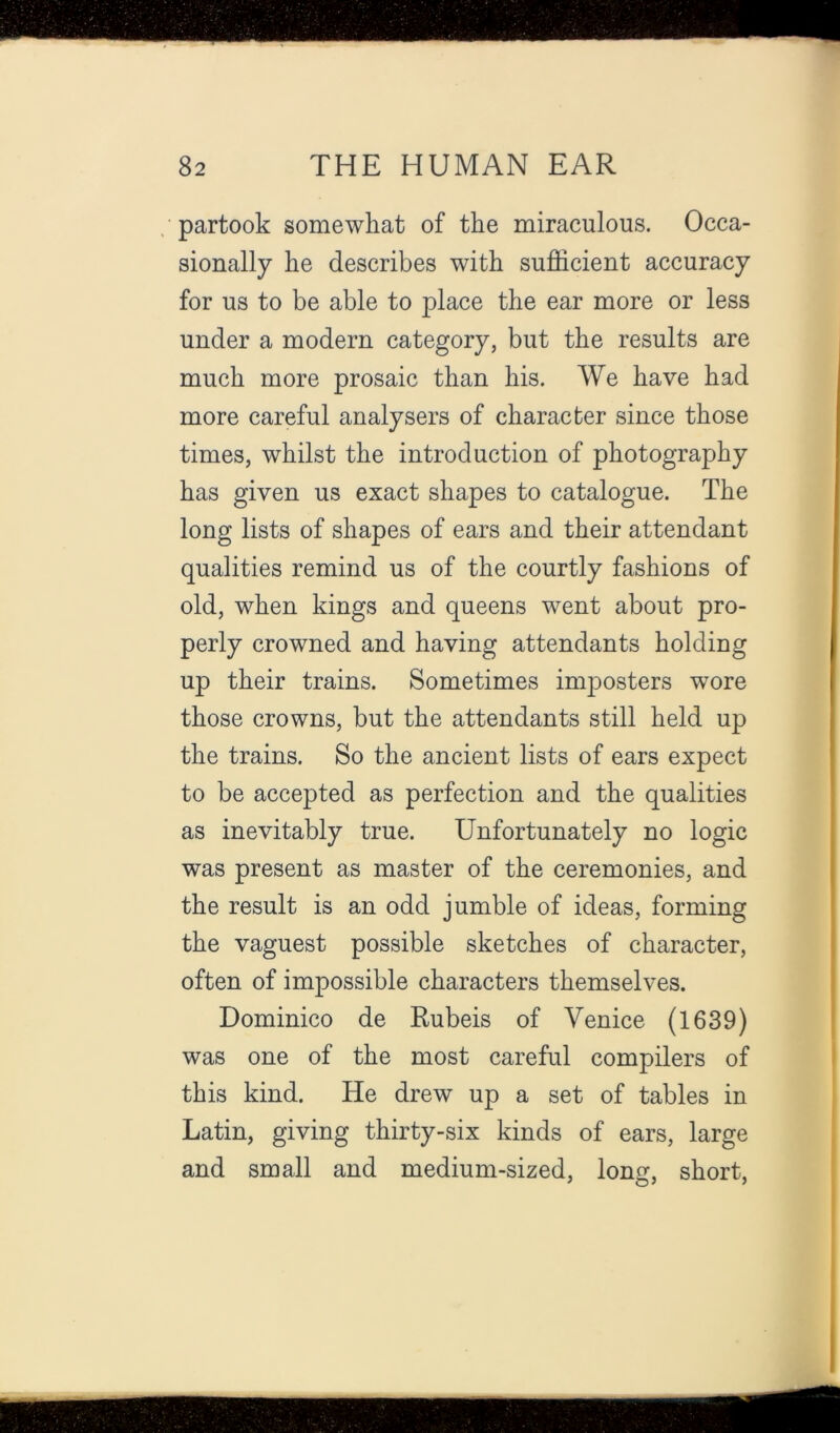 partook somewhat of the miraculous. Occa- sionally he describes with sufficient accuracy for us to be able to place the ear more or less under a modern category, but the results are much more prosaic than his. We have had more careful analysers of character since those times, whilst the introduction of photography has given us exact shapes to catalogue. The long lists of shapes of ears and their attendant qualities remind us of the courtly fashions of old, when kings and queens went about pro- perly crowned and having attendants holding up their trains. Sometimes imjDosters wore those crowns, but the attendants still held up the trains. So the ancient lists of ears expect to be accepted as perfection and the qualities as inevitably true. Unfortunately no logic was present as master of the ceremonies, and the result is an odd jumble of ideas, forming the vaguest possible sketches of character, often of impossible characters themselves. Dominico de Rubeis of Venice (1639) was one of the most careful compilers of this kind. He drew up a set of tables in Latin, giving thirty-six kinds of ears, large and small and medium-sized, long, short.