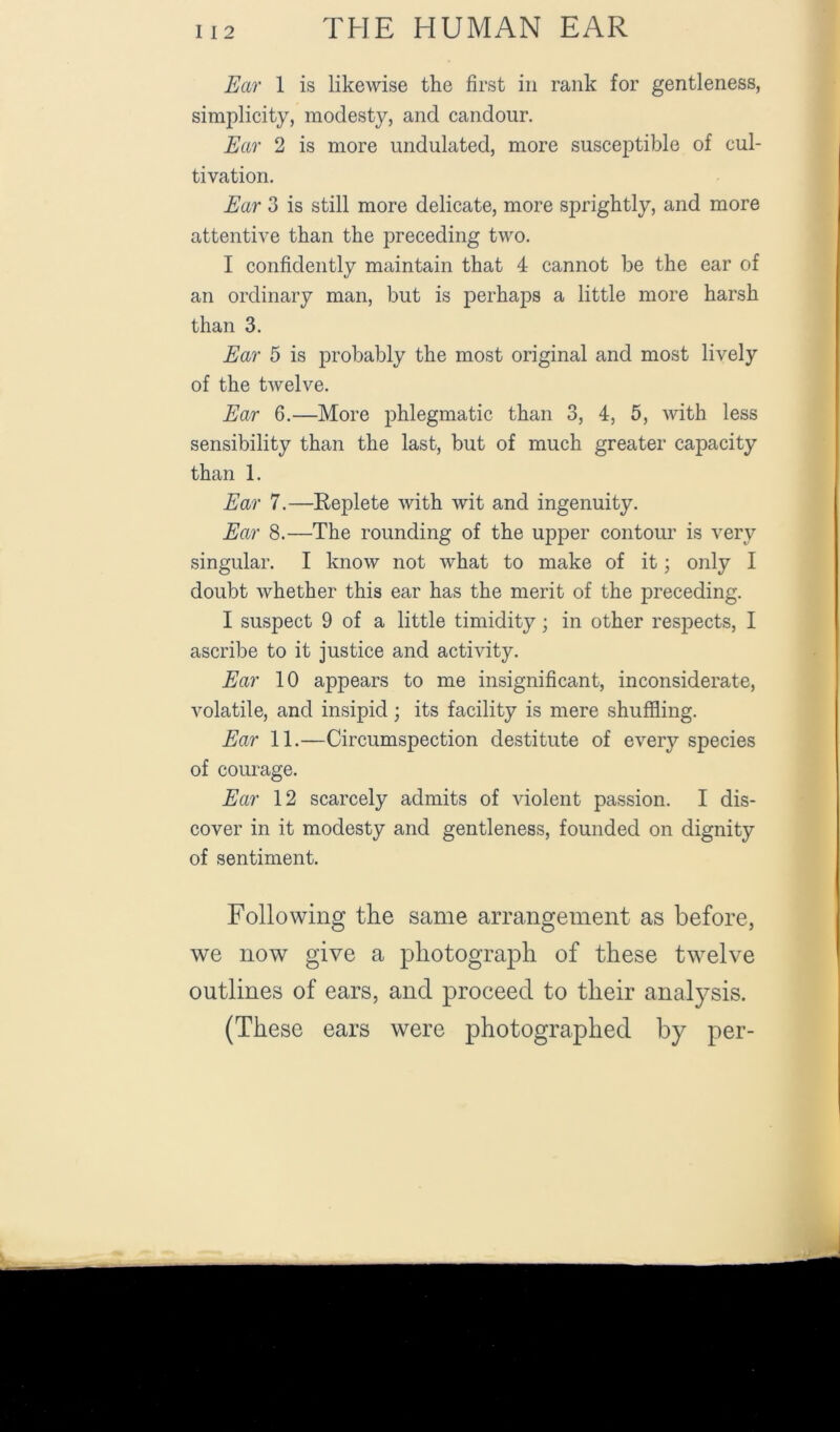 Ear 1 is likewise the first in rank for gentleness, simplicity, modesty, and candour. Ear 2 is more undulated, more susceptible of cul- tivation. Ear 3 is still more delicate, more sprightly, and more attentive than the preceding two. I confidently maintain that 4 cannot be the ear of an ordinary man, but is perhaps a little more harsh than 3. Ear 5 is jDrobably the most original and most lively of the twelve. Ear 6.—More phlegmatic than 3, 4, 5, with less sensibility than the last, but of much greater capacity than 1. Ear 7.—Replete with wit and ingenuity. Ear 8.—The rounding of the upper contour is very singular. I know not what to make of it; only I doubt whether this ear has the merit of the preceding. I suspect 9 of a little timidity; in other respects, I ascribe to it justice and activity. Ear 10 appears to me insignificant, inconsiderate, volatile, and insipid; its facility is mere shuffling. Ear 11.—Circumspection destitute of every species of courage. Ear 12 scarcely admits of violent passion. I dis- cover in it modesty and gentleness, founded on dignity of sentiment. Following the same arrangement as before, we now give a photograph of these twelve outlines of ears, and proceed to their anal37sis. (These ears were photographed by per-