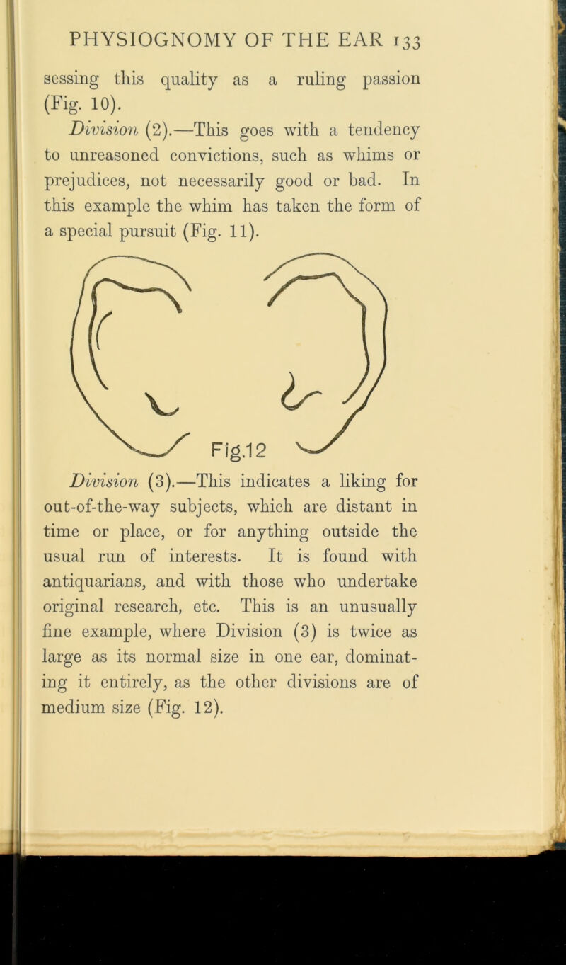 sessing this quality as a ruling passion (Fig. 10). Division (2).—This goes with a tendency to unreasoned convictions, such as whims or prejudices, not necessarily good or bad. In this example the whim has taken the form of a special pursuit (Fig. 11). Division (3).—This indicates a liking for out-of-the-way subjects, which are distant in time or place, or for anything outside the usual run of interests. It is found with antiquarians, and with those who undertake original research, etc. This is an unusually fine example, where Division (3) is twice as large as its normal size in one ear, dominat- ing it entirely, as the other divisions are of medium size (Fig. 12).