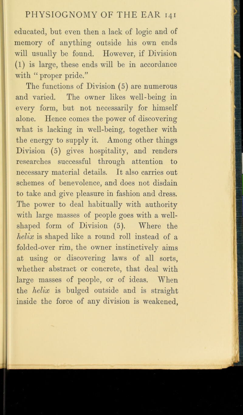 educated, but even then a lack of logic and of memory of anything outside his own ends will usually be found. However, if Division (1) is large, these ends will be in accordance with “proper pride.” The functions of Division (5) are numerous and varied. The owner likes well-being in every form, but not necessarily for himself alone. Hence comes the power of discovering what is lacking in well-being, together with the energy to supply it. Among other things Division (5) gives hospitality, and renders researches successful through attention to necessary material details. It also carries out schemes of benevolence, and does not disdain to take and give pleasure in fashion and dress. The power to deal habitually with authority with large masses of people goes with a well- shaped form of Division (5). Where the helix is shaped like a round roll instead of a folded-over rim, the owner instinctively aims at using or discovering laws of all sorts, whether abstract or concrete, that deal with large masses of people, or of ideas. When the helix is bulged outside and is straight inside the force of any division is weakened,