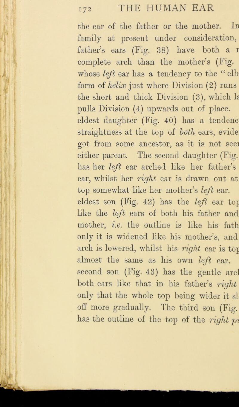 the ear of the father or the mother. Id family at present under consideration, fathers ears (Fig. 38) have both a r complete arch than the mother’s (Fig. whose left ear has a tendency to the “ elb form of helix just where Division (2) runs the short and thick Division (3), which h pulls Division (4) upwards out of place, eldest daughter (Fig. 40) has a tendenc straightness at the top of hoth ears, evide got from some ancestor, as it is not seei either parent. The second daughter (Fig. has her left ear arched like her father’s ear, whilst her right ear is drawn out at top somewhat like her mother’s left ear. eldest son (Fig. 42) has the left ear tof like the left ears of both his father and mother, i.e. the outline is like his fath only it is widened like his mother’s, and arch is lowered, whilst his right ear is tof almost the same as his own left ear. second son (Fig. 43) has the gentle arcl both ears like that in his father’s right only that the whole top being wider it sL off more gradually. The third son (Fig. has the outline of the top of the right pi
