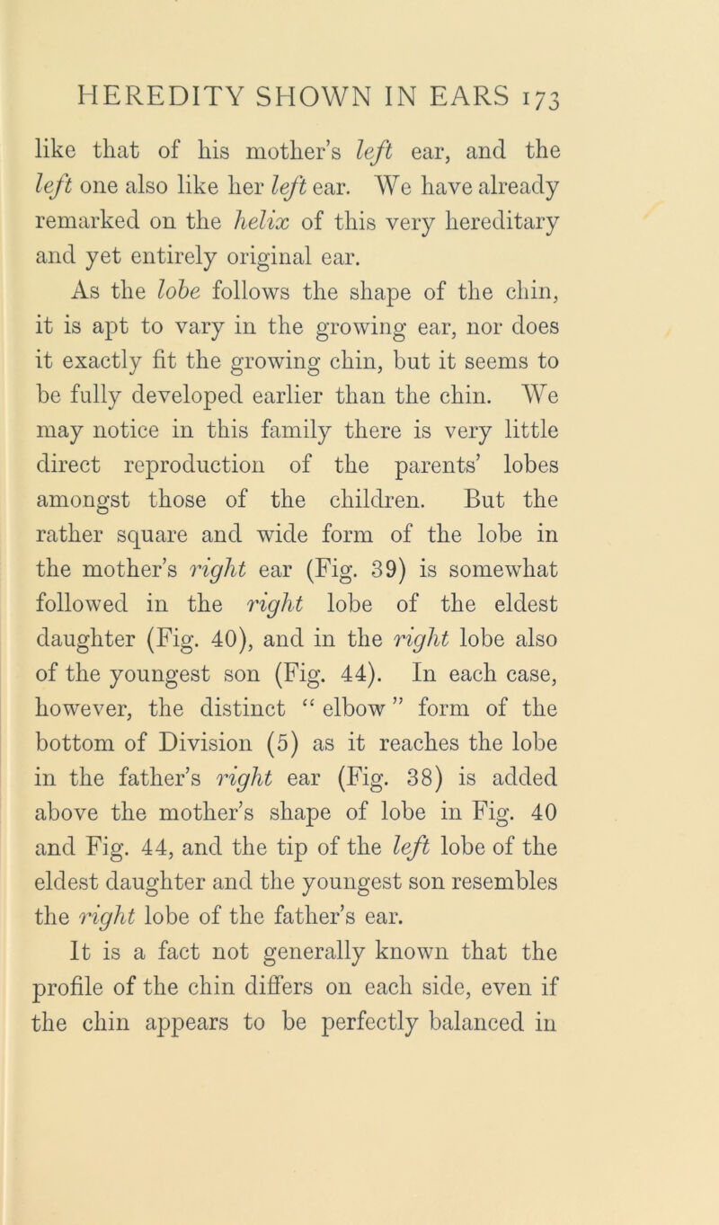 like that of his mother’s left ear, and the left one also like her left ear. We have already remarked on the helix of this very hereditary and yet entirely original ear. As the lohe follows the shape of the chin, it is apt to vary in the growing ear, nor does it exactly fit the growing chin, but it seems to be fully developed earlier than the chin. We may notice in this family there is very little direct reproduction of the parents’ lobes amongst those of the children. But the rather square and wide form of the lobe in the mother’s right ear (Fig. 39) is somewhat followed in the right lobe of the eldest daughter (Fig. 40), and in the right lobe also of the youngest son (Fig. 44). In each case, however, the distinct ‘‘ elbow ” form of the bottom of Division (5) as it reaches the lobe in the father’s right ear (Fig. 38) is added above the mother’s shape of lobe in Fig. 40 and Fig. 44, and the tip of the left lobe of the eldest daughter and the youngest son resembles the right lobe of the father’s ear. It is a fact not generally known that the profile of the chin differs on each side, even if the chin appears to be perfectly balanced in