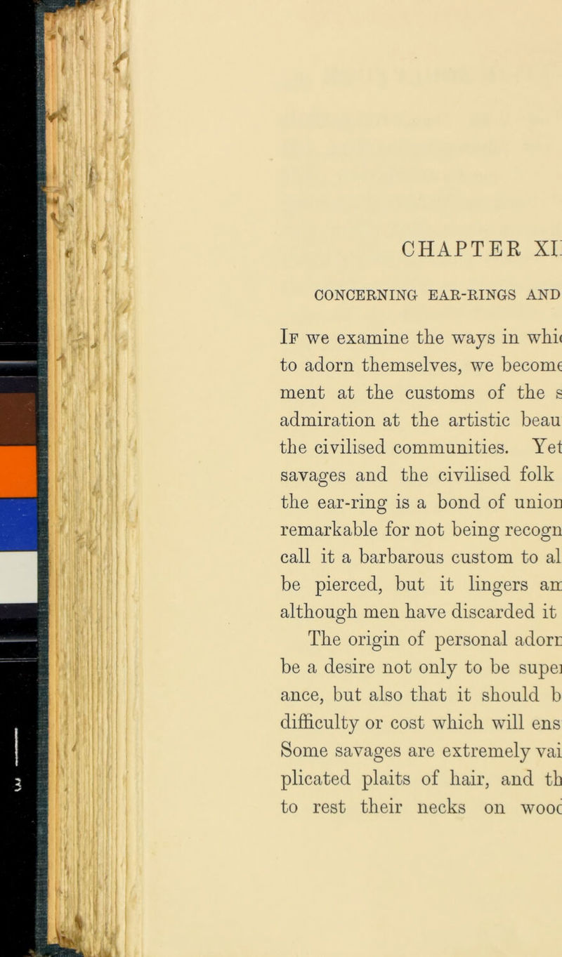 CHAPTER Xi; CONCERNING EAR-RINGS AND If we examine the ways in whi( to adorn themselves, we become ment at the customs of the s admiration at the artistic beau the civilised communities. Yet savages and the civilised folk the ear-ring is a bond of union remarkable for not being recogn call it a barbarous custom to al be pierced, but it lingers an although men have discarded it The origin of personal adori: be a desire not only to be supei ance, but also that it should b difficulty or cost which will ens Some savages are extremely vai plicated plaits of hair, and th to rest their necks on wooc