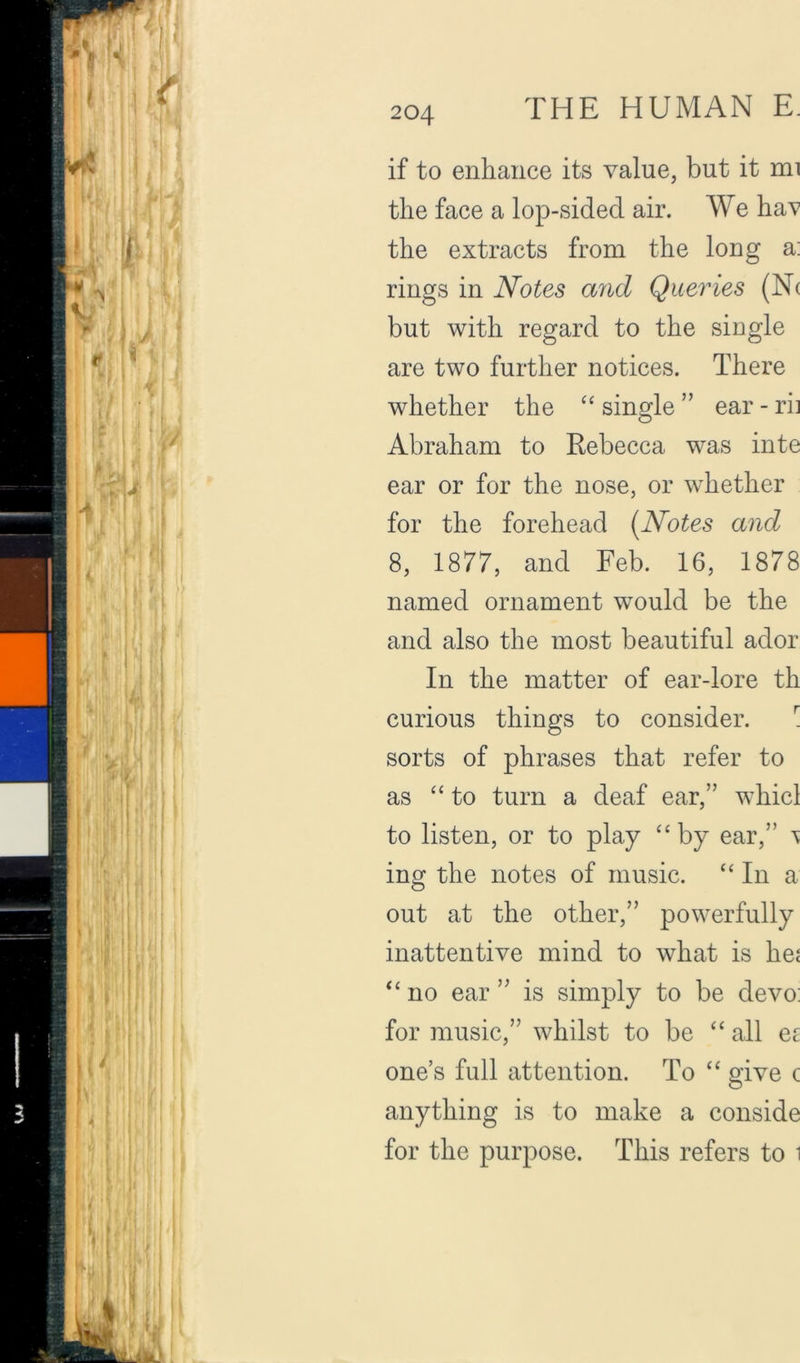 if to enhance its value, but it mi the face a lop-sided air. We haT’ the extracts from the long a: rings in Notes and Queries (N( but with regard to the single are two further notices. There whether the single ” ear - rii Abraham to Rebecca was inte ear or for the nose, or whether for the forehead [Notes and 8, 1877, and Feb. 16, 1878 named ornament would be the and also the most beautiful ador In the matter of ear-lore th curious things to consider. \ sorts of phrases that refer to as “to turn a deaf ear,” whicl to listen, or to play “ by ear,” ing the notes of music. “ In a out at the other,” powerfully inattentive mind to what is hei “ no ear ” is simply to be devo: for music,” whilst to be “ all er one’s full attention. To “ give c anything is to make a conside for the purpose. This refers to i