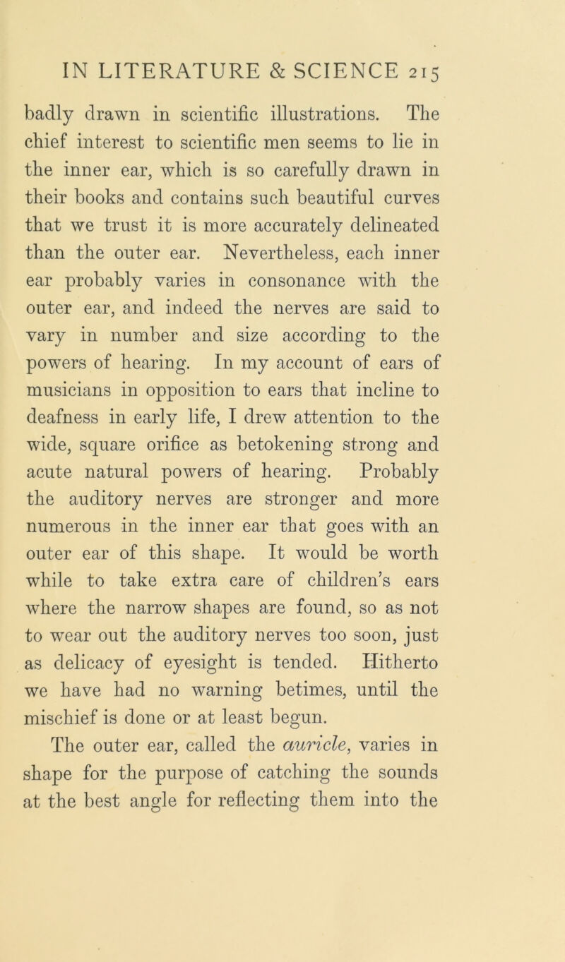 badly drawn in scientific illustrations. The chief interest to scientific men seems to lie in the inner ear, which is so carefully drawn in their books and contains such beautiful curves that we trust it is more accurately delineated than the outer ear. Nevertheless, each inner ear probably varies in consonance with the outer ear, and indeed the nerves are said to vary in number and size according to the powers of hearing. In my account of ears of musicians in opposition to ears that incline to deafness in early life, I drew attention to the wide, square orifice as betokening strong and acute natural powers of hearing. Probably the auditory nerves are stronger and more numerous in the inner ear that goes with an outer ear of this shape. It would be worth while to take extra care of children’s ears where the narrow shapes are found, so as not to wear out the auditory nerves too soon, just as delicacy of eyesight is tended. Hitherto we have had no warning betimes, until the mischief is done or at least begun. The outer ear, called the auricle, varies in shape for the purpose of catching the sounds at the best angle for reflecting them into the