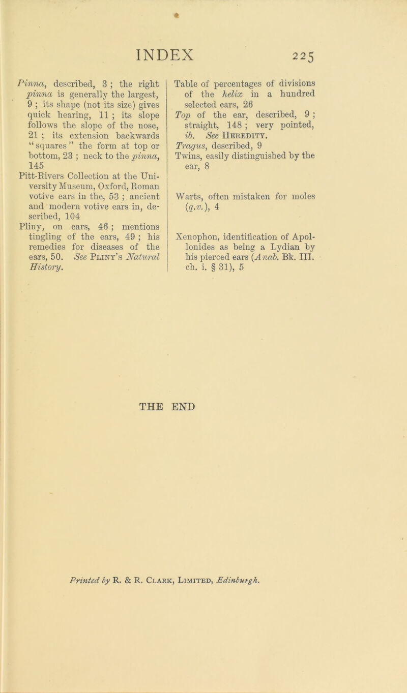 I'inna^ described, 3 ; the right pinna is generally the largest, 9 ; its shape (not its size) gives quick hearing, 11 ; its slope follows the slope of the nose, 21 ; its extension backwards “squares” the form at top or bottom, 23 ; neck to the pinna, 145 Pitt-Rivers Collection at the Uni- versity Museum, Oxford, Roman votive ears in the, 53 ; ancient and modern votive ears in, de- scribed, 104 Pliny^ on ears, 46 ; mentions tingling of the ears, 49 ; his remedies for diseases of the ears, 50. See Pliny’s Nat%md History. Table of percentages of divisions of the helix in a hundred selected ears, 26 Top of the ear, described, 9; straight, 148 ; very pointed, ih. See Heredity. Tragus, described, 9 Twins, easily distinguished by the ear, 8 Warts, often mistaken for moles {g.v.), 4 Xenophon, identification of Apol- lonides as being a Lydian by his pierced ears {Anah. Bk. III. ch. i. § 31), 5 THE END Printed by R. & R. Clark, Limited, Edinburgh.