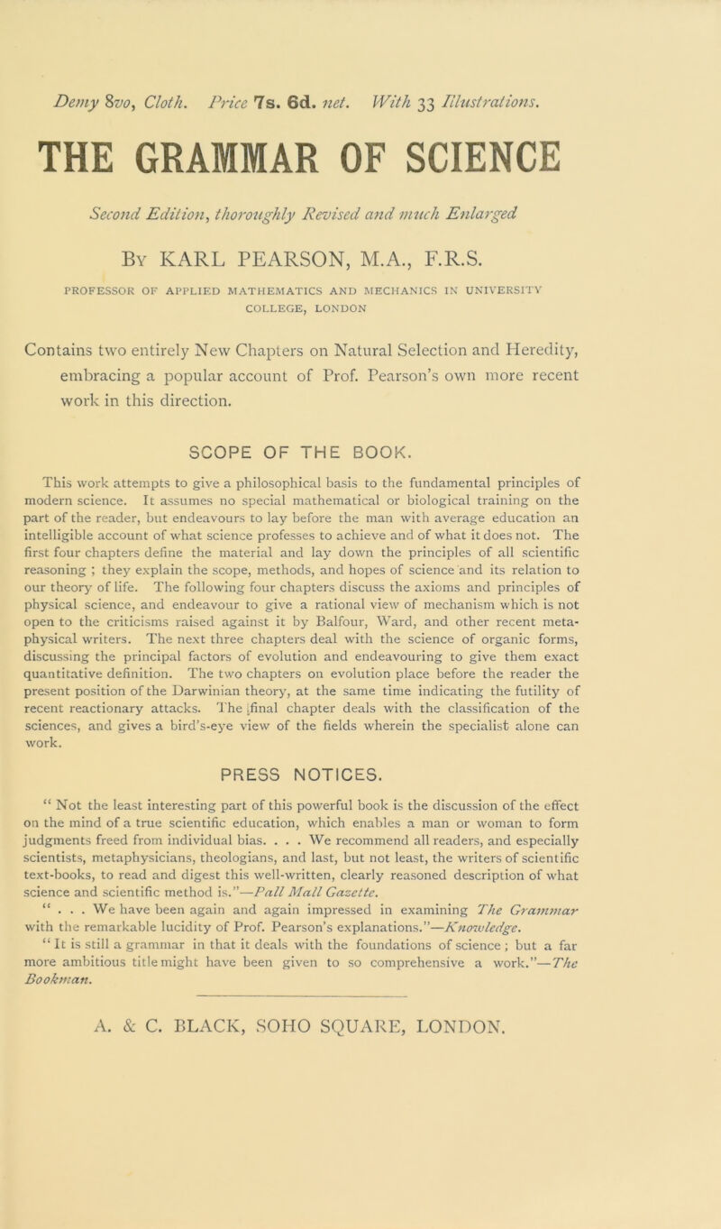 Demy %vo^ Cloth. Price 7s. 6d. net. With 33 Illustrations. THE GRAMMAR OF SCIENCE Second Edition., thorozighly Revised and 7mich Enlarged By KARL PEARSON, M.A., F.R.S. PROFESSOR OF APPLIED MATHEMATICS AND MECHANICS IN UNIVERSITY COLLEGE, LONDON Contains two entirely New Chapters on Natural Selection and Heredity, embracing a popular account of Prof. Pearson’s own more recent work in this direction. SCOPE OF THE BOOK. This work attempts to give a philosophical basis to the fundamental principles of modern science. It assumes no special mathematical or biological training on the part of the reader, but endeavours to lay before the man with average education an intelligible account of what science professes to achieve and of what it does not. The first four chapters define the material and lay down the principles of all scientific reasoning ; they explain the scope, methods, and hopes of science and its relation to our theory of life. The following four chapters discuss the axioms and principles of physical science, and endeavour to give a rational view of mechanism which is not open to the criticisms raised against it by Balfour, Ward, and other recent meta- physical writers. The next three chapters deal with the science of organic forms, discussing the principal factors of evolution and endeavouring to give them exact quantitative definition. The two chapters on evolution place before the reader the present position of the Darwinian theory, at the same time indicating the futility of recent reactionary attacks, d he ifinal chapter deals with the classification of the sciences, and gives a bird’s-eye view of the fields wherein the specialist alone can work. PRESS NOTICES. “ Not the least interesting part of this powerful hook is the discussion of the effect on the mind of a true scientific education, which enables a man or woman to form judgments freed from individual bias. . . . We recommend all readers, and especially scientists, metaphysicians, theologians, and last, but not least, the writers of scientific text-books, to read and digest this well-written, clearly reasoned description of what science and scientific method is.”—Pall Mall Gazette. “ ... We have been again and again impressed in examining The Grammar with the remarkable lucidity of Prof. Pearson’s explanations.”—Knoivledge. “It is still a grammar in that it deals with the foundations of science ; but a far more ambitious title might have been given to so comprehensive a work.”—The Bookman.