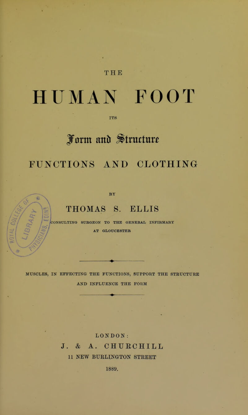 HUMAN FOOT ITS JFontt anh Mmttmt FUNCTIONS AND CLOTHING BT THOMAS S. ELLIS ONSXJLTING SUBGEON TO THE GBNEBAL INFIBMABT AT GLOUCBSTEB MUSCLES, IN EFFECTING THE FUNCTIONS, SUPPORT THE STRUCTUEE AND INFLUENCE THE FORM LONDON: J. & A. CHUECHILL 11 NEW BURLINGTON STREET 1889.