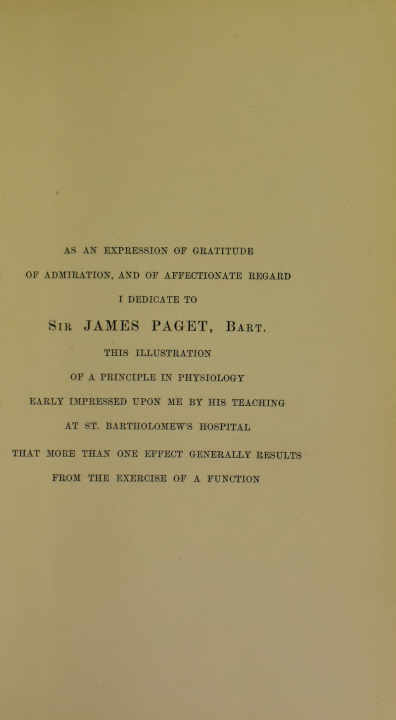 I AS AN EXPRESSION OF GRATITUDE OF ADMIRATION, AND OF AFFECTIONATE REGARD I DEDICATE TO Sir JAMES PAGET, Bart. THIS ILLUSTRATION OF A PRINCIPLE IN PHYSIOLOGY EARLY IMPRESSED UPON ME BY HIS TEACHING AT ST. BARTHOLOMEW'S HOSPITAL THAT MORE THAN ONE EFFECT GENERALLY RESULTS FROM THE EXERCISE OF A FUNCTION