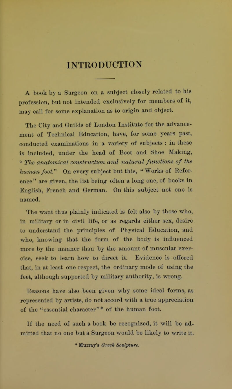 INTRODUCTION A book by a Surgeon on a subject closely related to his profession, but not intended exclusively for members of it, may call for some explanation as to origin and object. The City and Guilds of London Institute for the advance- ment of Technical Education, have, for some years past, conducted examinations in a variety of subjects : in these is included, under the head of Boot and Shoe Making,  The anatomical construction and natural functions of the humanfoof' On every subject but this, Works of Refer- ence  are given, the list being often a long one, of books in English, French and German. On this subject not one is named. The want thus plainly indicated is felt also by those who, in military or in civil life, or as regards either sex, desire to understand the principles of Physical Education, and who, knowing that the form of the body is influenced more by the manner than by the amount of muscular exer- cise, seek to learn how to direct it. Evidence is offered that, in at least one respect, the ordinary mode of using the feet, although supported by military authority, is wrong. Reasons have also been given why some ideal forms, as represented by artists, do not accord with a true appreciation of the essential character* of the human foot. If the need of such a book be recognized, it will be ad- mitted that no one but a Surgeon would be likely to write it. * Murray's Greek Sculpture.