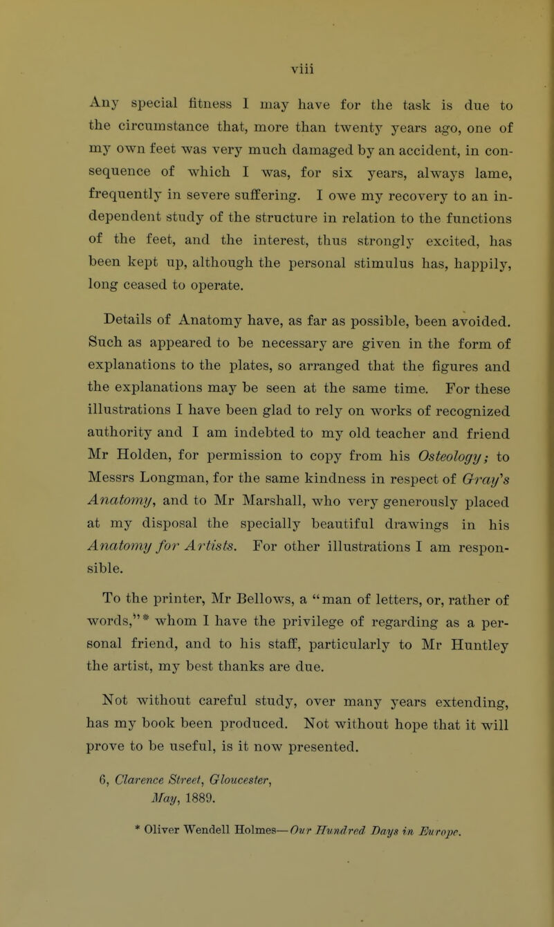 viii Any special fitness I may have for the task is due to the circumstance that, more than twenty years ago, one of my own feet was very much damaged by an accident, in con- sequence of which I was, for six years, always lame, frequently in severe suffering. I owe my recovery to an in- dependent study of the structure in relation to the functions of the feet, and the interest, thus strongly excited, has been kept up, although the personal stimulus has, happily, long ceased to operate. Details of Anatomy have, as far as possible, been avoided. Such as appeared to be necessary are given in the form of explanations to the plates, so arranged that the figures and the explanations may be seen at the same time. For these illustrations I have been glad to rely on works of recognized authority and I am indebted to my old teacher and friend Mr Holden, for permission to copy from his Osteology; to Messrs Longman, for the same kindness in respect of Gray's Anatomy, and to Mr Marshall, who very generously placed at my disposal the specially beautiful drawings in his Anatomy for Artists. For other illustrations I am respon- sible. To the printer, Mr Bellows, a  man of letters, or, rather of words,* whom 1 have the privilege of regarding as a per- sonal friend, and to his staff, particularly to Mr Huntley the artist, my best thanks are due. Not without careful study, over many years extending, has my book been produced. Not without hope that it will prove to be useful, is it now presented. 6, Clarence Street, Gloucester, May, 1889. * Oliver Wendell Holmes—Ovr Hundred Days in Europe.