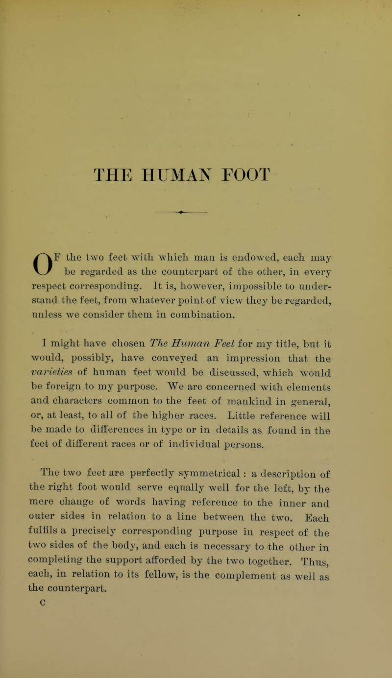 THE HUMAN FOOT OF the two feet with which man is endowed, each may be regarded as the counterjjart of the other, in every respect corresponding. It is, how^ever, impossible to under- stand the feet, from whatever point of view they be regarded, unless we consider them in combination. I might have chosen The Human Feet for my title, but it would, possibly, have conveyed an impression that the varieties of human feet would be discussed, which would be foreign to my purpose. We are concerned with elements and characters common to the feet of mankind in general, or, at least, to all of the higher races. Little reference will be made to differences in type or in details as found in the feet of different races or of individual persons. The two feet are perfectly symmetrical : a description of the right foot would serve equally well for the left, by the mere change of words having reference to the inner and outer sides in relation to a line between the two. Each fulfils a precisely corresponding purpose in respect of the two sides of the body, and each is necessary to the other in completing the support afforded by the two together. Thus, each, in relation to its fellow, is the complement as well as the counterpart. c