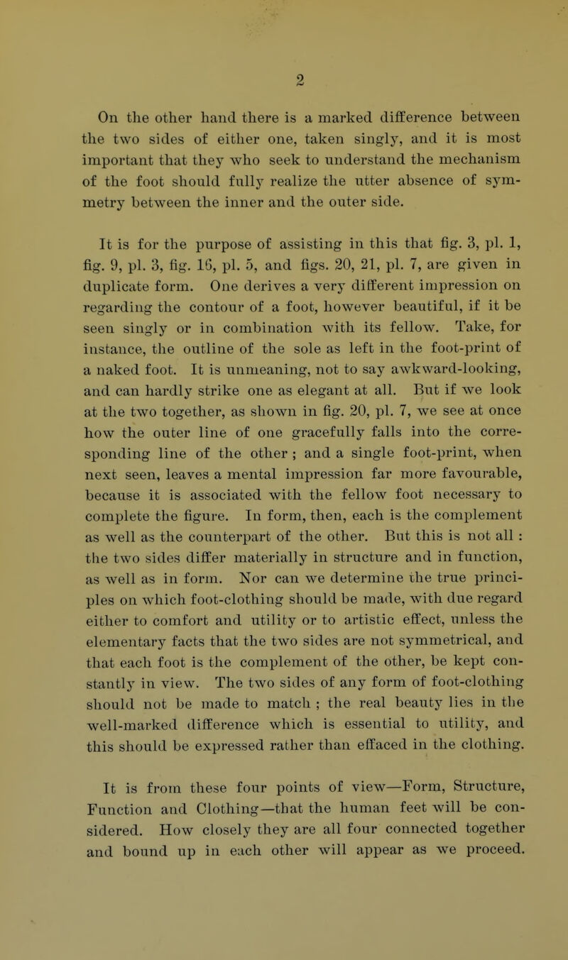 On the other hand there is a marked difference between the two sides of either one, taken singly, and it is most important that they who seek to understand the mechanism of the foot should fully realize the utter absence of sym- metry between the inner and the outer side. It is for the purpose of assisting in this that fig. 3, pi. 1, fig. 9, pi. 3, fig. 16, pi. 5, and figs. 20, 21, pi. 7, are given in duplicate form. One derives a very different impression on regarding the contour of a foot, however beautiful, if it be seen singly or in combination with its fellow. Take, for instance, the outline of the sole as left in the foot-print of a naked foot. It is unmeaning, not to say awkward-looking, and can hardly strike one as elegant at all. But if we look at the two together, as shown in fig. 20, pi. 7, we see at once how the outer line of one gracefully falls into the corre- sponding line of the other ; and a single foot-print, when next seen, leaves a mental impression far more favourable, because it is associated with the fellow foot necessary to complete the figure. In form, then, each is the complement as well as the counterpart of the other. But this is not all : the two sides differ materially in structure and in function, as well as in form. Nor can we determine the true princi- ples on which foot-clothing should be made, with due regard either to comfort and utility or to artistic eft'ect, unless the elementary facts that the two sides are not symmetrical, and that each foot is the complement of the other, be kept con- stantly in view. The two sides of any form of foot-clothing should not be made to match ; the real beauty lies in the well-marked difference which is essential to utility, and this should be expressed rather than effaced in the clothing. It is from these four points of view—Form, Structure, Function and Clothing—that the human feet will be con- sidered. How closely they are all four connected together and bound up in each other will appear as we proceed.