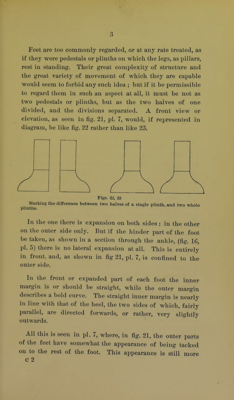 Feet are too commonly regarded, or at any rate treated, as if they were pedestals or plinths on which the legs, as pillars, rest in standing. Their great complexity of structure and the great variety of movement of which they are cajsable would seem to forbid any such idea ; but if it be permissible to regard them in such an aspect at all, it must be not as two pedestals or plinths, but as the two halves of one divided, and the divisions separated. A front view or elevation, as seen in fig. 21, pi. 7, would, if represented in diagram, be like fig. 22 rather than like 23. Figs. 22, 23 Marking the difference between two halves of a single plinth, and two whole plinths. In the one there is expansion on both sides ; in the other on the outer side only. But if the hinder part of the foot be taken, as shown in a section through the ankle, (fig. 16, pi. 5) there is no lateral expansion at all. This is entirely in front, and, as shown in fig 21, pi. 7, is confined to the outer side. In the front or expanded part of each foot the inner margin is or should be straight, while the outer margin describes a bold curve. The straight inner margin is nearly in line with that of the heel, the two sides of which, fairly parallel, are directed forwards, or rather, very slightly outwards. All this is seen in pi. 7, where, in fig. 21, the outer parts of the feet have somewhat the appearance of being tacked on to the rest of the foot. This appearance is still more c 2