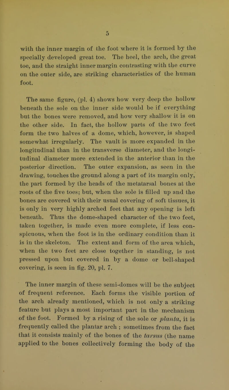 with the inner margin of the foot where it is formed by the specially developed great toe. The heel, the arch, the great toe, and the straight inner margin contrasting with the curve on the outer side, are striking characteristics of the human foot. The same figure, (pi. 4) shows how very deep the hollow beneath the sole on the inner side would be if everything but the bones were removed, and how very shallow it is on the other side. In fact, the hollow parts of the two feet form the two halves of a dome, which, however, is shaped somewhat irregularly. The vault is more expanded in the longitudinal than in the transverse diameter, and the longi- tudinal diameter more extended in the anterior tlian in the posterior direction. The outer expansion, as seen in the drawing, touches the ground along a part of its margin only, the part formed by the heads of the metatarsal bones at the roots of the five toes; but, when the sole is filled up and the bones are covered with their usual covering of soft tissues, it is only in very highly arched feet that any opening is left beneath. Thus the dome-shaped character of the two feet, taken together, is made even more complete, if less con- spicuous, when the foot is in the ordinary condition than it is in the skeleton. The extent and form of the area which, when the two feet are close together in standing, is not pressed upon but covered in by a dome or bell-shaped covering, is seen in fig. 20, pi. 7. The inner margin of these semi-domes will be the subject of frequent reference. Each forms the visible portion of the arch already mentioned, which is not only a striking feature but plays a most important part in the mechanism of the foot. Formed by a rising of the sole or planta, it is frequently called the plantar arch ; sometimes from the fact that it consists mainly of the bones of the tarsus (the name applied to the bones collectively forming the body of the