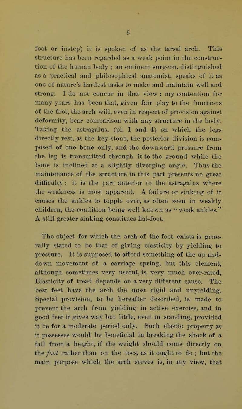 foot or instep) it is spoken of as the tarsal arch. This structure has been regarded as a weak point in the construc- tion of the human body ; an eminent surgeon, distinguished as a practical and philosophical anatomist, speaks of it as one of nature's hardest tasks to make and maintain well and strong. I do not concur in that view : my contention for many years has been that, given fair play to the functions of the foot, the arch will, even in respect of provision against deformity, bear comparison with any structure in the body. Taking the astragalus, (pi. 1 and 4) on which the legs directly rest, as the key-stone, the posterior division is com- posed of one bone only, and the downward pressure from the leg is transmitted through it to the ground while the bone is inclined at a slightly diverging angle. Thus the maintenance of the structure in this part presents no great difficiUty : it is the part anterior to the astragalus where the weakness is most apparent. A failure or sinking of it causes the ankles to topple over, as often seen in weakly children, the condition being well known as weak ankles. A still greater sinking constitues fiat-foot. The object for which the arch of the foot exists is gene- rally stated to be that of giving elasticity by yielding to pressure. It is supposed to afford something of the up-and- down movement of a carriage spring, but this element, although sometimes very useful, is very much over-rated, Elasticity of tread depends on a very different cause. The best feet have the arch the most rigid and unyielding. Special provision, to be hereafter described, is made to prevent the arch from yielding in active exercise, and in good feet it gives way but little, even in standing, provided it be for a moderate period only. Such elastic property as it possesses would be beneficial in breaking the shock of a fall from a height, if the weight should come directly on the foot rather than on the toes, as it ought to do ; but the main purpose which the arch serves is, in my view, that