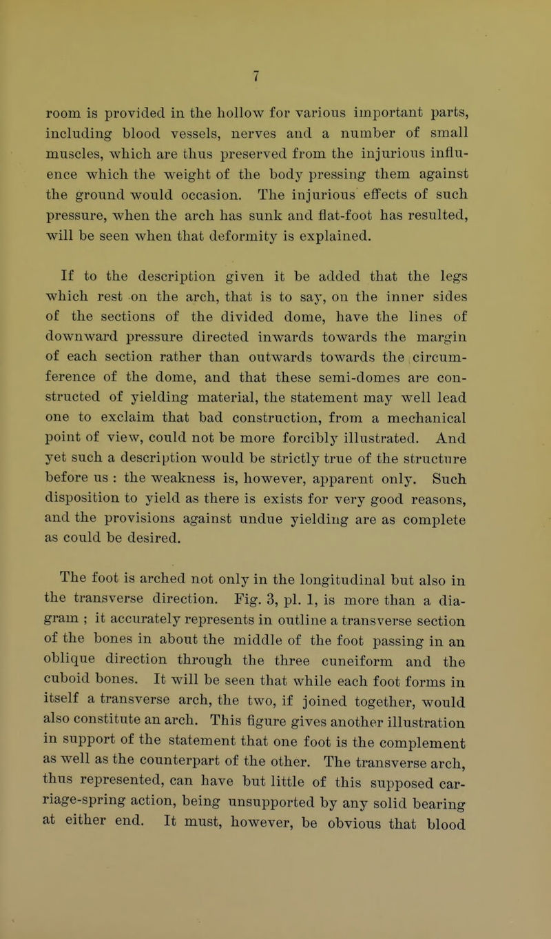 room is provided in the hollow for various important parts, including blood vessels, nerves and a number of small muscles, which are thus preserved from the injurious influ- ence which the weight of the body pressing them against the ground would occasion. The injurious effects of such pressure, when the arch has sunk and flat-foot has resulted, will be seen when that deformity is explained. If to the description given it be added that the legs which rest on the arch, that is to say, on the inner sides of the sections of the divided dome, have the lines of downward pressure directed inwards towards the margin of each section rather than outwards towards the circum- ference of the dome, and that these semi-domes are con- structed of yielding material, the statement may well lead one to exclaim that bad construction, from a mechanical point of view, could not be more forcibly illustrated. And yet such a description would be strictly true of the structure before us : the weakness is, however, apparent only. Such disposition to yield as there is exists for very good reasons, and the provisions against undue yielding are as complete as could be desired. The foot is arched not only in the longitudinal but also in the transverse direction. Fig. 3, pi. 1, is more than a dia- gram ; it accurately represents in outline a transverse section of the bones in about the middle of the foot passing in an oblique direction through the three cuneiform and the cuboid bones. It will be seen that while each foot forms in itself a transverse arch, the two, if joined together, would also constitute an arch. This figure gives another illustration in support of the statement that one foot is the complement as well as the counterpart of the other. The transverse arch, thus represented, can have but little of this supposed car- riage-spring action, being unsupported by any solid bearing at either end. It must, however, be obvious that blood