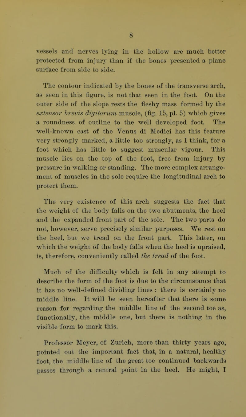 vessels and nerves lying in the hollow are much better protected from injnrj- than if the bones presented a plane surface from side to side. The contour indicated by the bones of the transverse arch, as seen in this figure, is not that seen in the foot. On the outer side of the slope rests the fleshy mass formed by the extensor hrevis digitorum muscle, (fig. 15, pi. 5) which gives a roundness of outline to the well developed foot. The well-known cast of the Venus di Medici has this feature very stronglj^ marked, a little too strongly, as I think, for a foot which has little to suggest muscular vigour. This muscle lies on the top of the foot, free from injury by pressure in walking or standing. The more complex arrange- ment of muscles in the sole require the longitudinal arch to protect them. The very existence of this arch suggests the fact that the weight of the body falls on the two abutments, the heel and the expanded front part of the sole. The two parts do not, however, serve precisely similar purposes. We rest on the heel, but we tread on the front part. This latter, on which the weight of the body falls when the heel is upraised, is, therefore, conveniently called the tread of the foot. Much of the difficulty which is felt in any attempt to describe the form of the foot is due to the circumstance that it has no well-defined dividing lines : there is certainly no middle line. It will be seen hereafter that there is some reason for regarding the middle line of the second toe as, functionally, the middle one, but there is nothing in the visible form to mark this. Professor Meyer, of Zurich, more than thirty years ago, pointed out the important fact that, in a natural, healthy foot, the middle line of the great toe continued backwards passes through a central point in the heel. He might, I