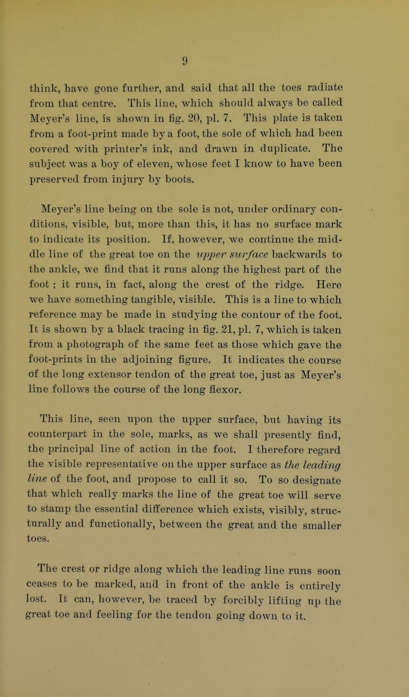 think, have gone further, and said that all the toes radiate from that centre. This line, which should always be called Meyer's line, is shown in fig. 20, pi. 7. This plate is taken from a foot-print made by a foot, the sole of which had been covered with printer's ink, and drawn in duplicate. The subject was a boy of eleven, Avhose feet I know to have been preserved from injury by boots. Meyer's line being on the sole is not, under ordinary con- ditions, visible, but, more than this, it has no surface mark to indicate its position. If, however, we continue the mid- dle line of the great toe on the wpper surface backwards to the ankle, we find that it runs along the highest part of the foot ; it runs, in fact, along the crest of the ridge. Here we have something tangible, visible. This is a line to which reference may be made in studying the contour of the foot. It is shown by a black tracing in fig. 21, pi. 7, which is taken from a photograph of the same feet as those which gave the foot-prints in the adjoining figure. It indicates the course of the long extensor tendon of the great toe, just as Meyer's line follows the course of the long fiexor. This line, seen upon the upper surface, but having its counterpart in the sole, marks, as we shall presently find, the principal line of action in the foot. I therefore regard the visible representative on the upper surface as the leading line of the foot, and propose to call it so. To so designate that which really marks the line of the great toe will serve to stamp the essential difference which exists, visibly, struc- turally and functionally, between the great and the smaller toes. The crest or ridge along which the leading line runs soon ceases to be marked, and in front of the ankle is entirely lost. It can, however, be traced by forcibly lifting up the great toe and feeling for the tendon going down to it.