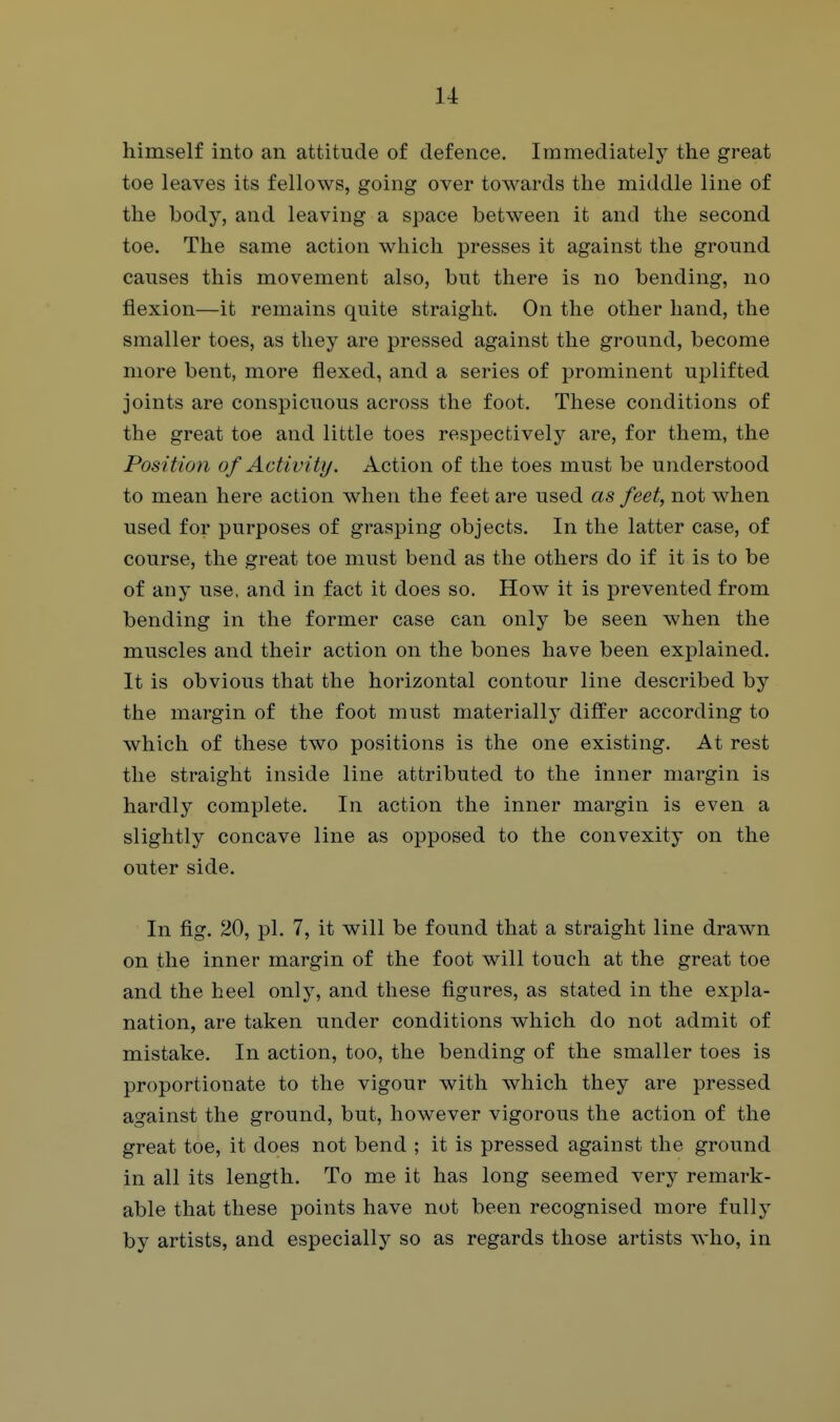 himself into an attitude of defence. Immediately the great toe leaves its fellows, going over towards the middle line of the body, and leaving a space between it and the second toe. The same action which presses it against the ground causes this movement also, but there is no bending, no flexion—it remains quite straight. On the other hand, the smaller toes, as they are pressed against the ground, become more bent, more flexed, and a series of prominent uplifted joints are conspicuous across the foot. These conditions of the great toe and little toes respectively are, for them, the Position of Activity. Action of the toes must be understood to mean here action when the feet are used as feet, not when used for purposes of grasping objects. In the latter case, of course, the great toe must bend as the others do if it is to be of any use. and in fact it does so. How it is prevented from bending in the former case can only be seen when the muscles and their action on the bones have been explained. It is obvious that the horizontal contour line described by the margin of the foot must materially differ according to which of these two positions is the one existing. At rest the straight inside line attributed to the inner margin is hardly complete. In action the inner margin is even a slightly concave line as opposed to the convexity on the outer side. In fig. 20, pi. 7, it will be found that a straight line drawn on the inner margin of the foot will touch at the great toe and the heel only, and these figures, as stated in the expla- nation, are taken under conditions which do not admit of mistake. In action, too, the bending of the smaller toes is proportionate to the vigour with which they are pressed against the ground, but, however vigorous the action of the great toe, it does not bend ; it is pressed against the ground in all its length. To me it has long seemed very remark- able that these points have not been recognised more fully by artists, and especially so as regards those artists who, in