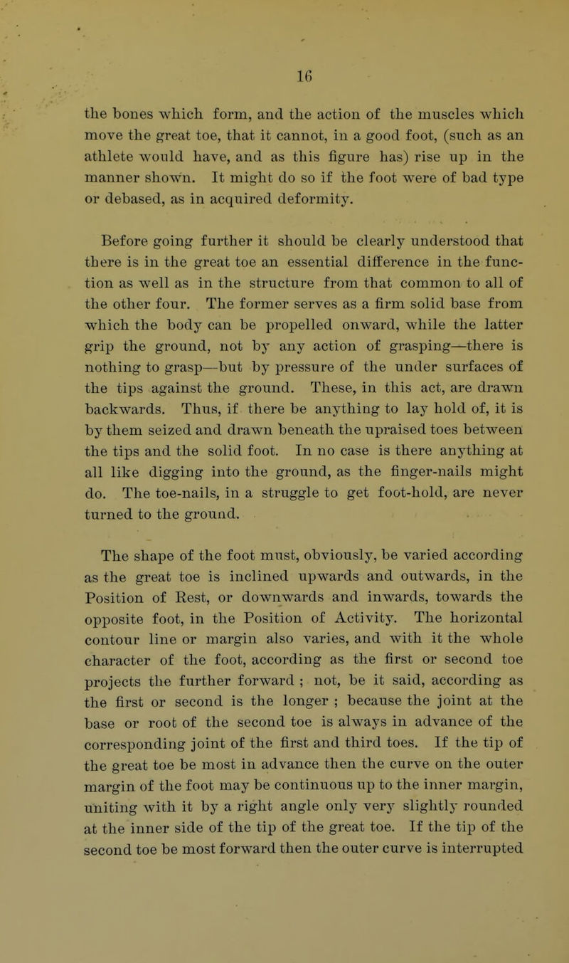 the bones which form, and the action of the muscles which move the great toe, that it cannot, in a good foot, (such as an athlete would have, and as this figure has) rise up in the manner shown. It might do so if the foot were of bad type or debased, as in acquired deformity. Before going further it should be clearly understood that there is in the great toe an essential difference in the func- tion as well as in the structure from that common to all of the other four. The former serves as a firm solid base from which the body can be propelled onward, while the latter grip the ground, not by any action of grasping—there is nothing to grasp—but by pressure of the under surfaces of the tips against the ground. These, in this act, are drawn backwards. Thus, if there be anything to lay hold of, it is by them seized and drawn beneath the upraised toes between the tips and the solid foot. In no case is there anything at all like digging into the ground, as the finger-nails might do. The toe-nails, in a struggle to get foot-hold, are never turned to the ground. The shape of the foot must, obviously, be varied according as the great toe is inclined upwards and outwards, in the Position of Rest, or downwards and inwards, towards the opposite foot, in the Position of Activity. The horizontal contour line or margin also varies, and with it the whole character of the foot, according as the first or second toe projects the further forward ; not, be it said, according as the first or second is the longer ; because the joint at the base or root of the second toe is always in advance of the corresponding joint of the first and third toes. If the tip of the great toe be most in advance then the curve on the outer margin of the foot may be continuous up to the inner margin, uniting with it by a right angle only very slightly rounded at the inner side of the tip of the great toe. If the tip of the second toe be most forward then the outer curve is interrupted