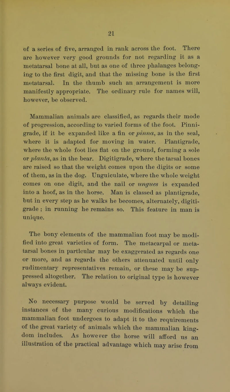 of a series of five, arranged in rank across the foot. There are however very good grounds for not regarding it as a metatarsal bone at all, but as one of three phalanges belong- ing to the first digit, and that the missing bone is the first metatarsal. In the thumb such an arrangement is more manifestly appropriate. The ordinary rule for names will, however, be observed. Mammalian animals are classified, as regards their mode of progression, according to varied forms of the foot. Pinni- grade, if it be expanded like a fin or pinna, as in the seal, where it is adapted for moving in water. Plantigrade, where the whole foot lies flat on the ground, forming a sole or 2)lcmia, 3iS in the bear. Digitigrade, where the tarsal bones are raised so that the weight comes upon the digits or some of them, as in the dog. TJnguiculate, where the whole weight comes on one digit, and the nail or ungues is expanded into a hoof, as in the horse. Man is classed as plantigrade, but in every step as he walks he becomes, alternately, digiti- grade ; in running he remains so. This feature in man is unique. The bony elements of the mammalian foot may be modi- fied into great varieties of form. The metacarpal or meta- tarsal bones in particular may be exaggerated as regards one or more, and as regards the others attenuated until only rudimentary representatives remain, or these may be sup- pressed altogether. The relation to original type is however always evident. No necessary purpose would be served by detailing instances of the many curious modifications which the mammalian foot undergoes to adapt it to the requirements of the great variety of animals which the mammalian king- dom includes. As however the horse will afford us an illustration of the practical advantage which may arise from