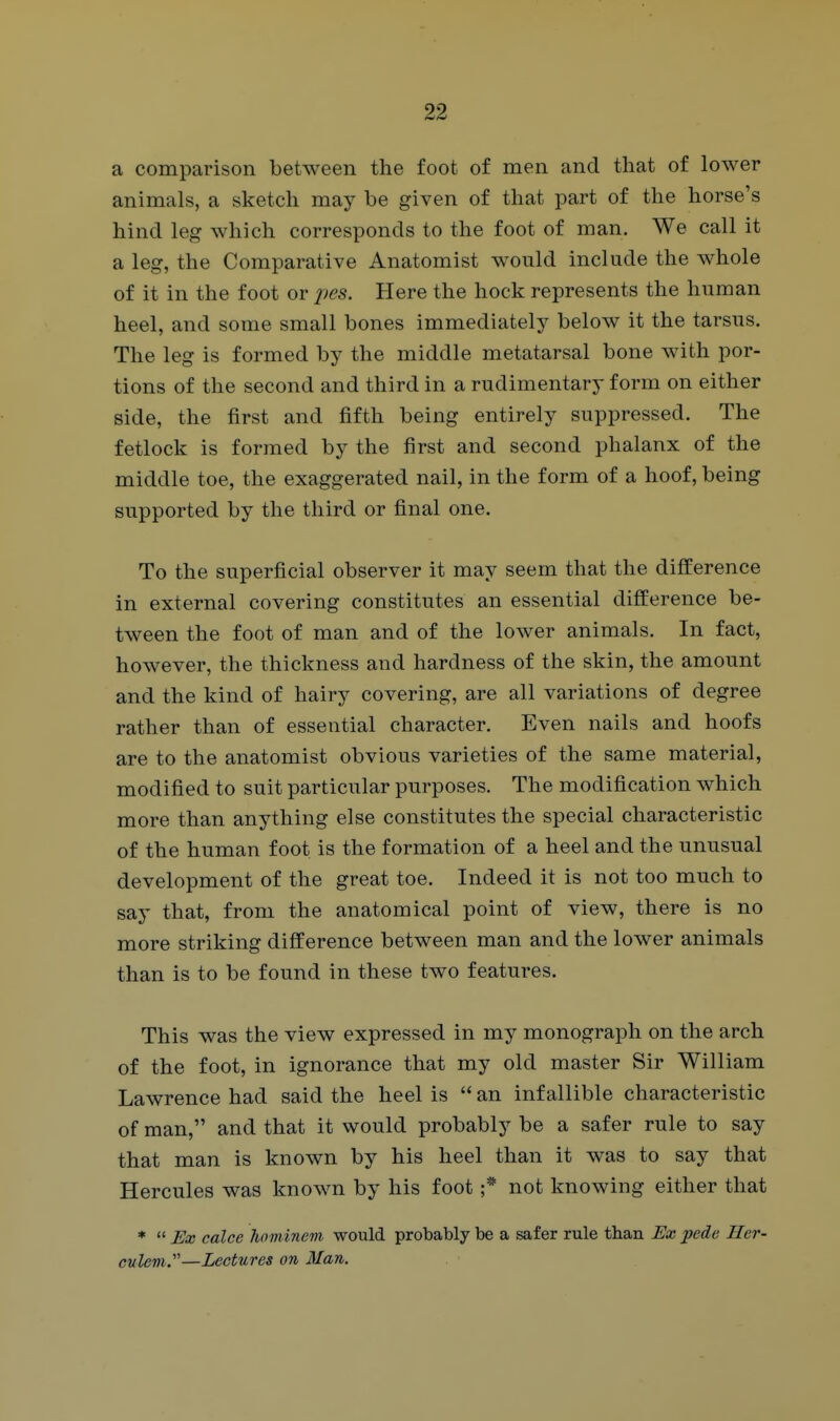 a comparison between the foot of men and that of lower animals, a sketch may be given of that part of the horse's hind leg which corresponds to the foot of man. We call it a leg, the Comparative Anatomist would include the whole of it in the foot or pes. Here the hock represents the human heel, and some small bones immediately below it the tarsus. The leg is formed by the middle metatarsal bone with por- tions of the second and third in a rudimentary form on either side, the first and fifth being entirely suppressed. The fetlock is formed by the first and second phalanx of the middle toe, the exaggerated nail, in the form of a hoof, being supported by the third or final one. To the superficial observer it may seem that the difference in external covering constitutes an essential difference be- tween the foot of man and of the lower animals. In fact, however, the thickness and hardness of the skin, the amount and the kind of hairy covering, are all variations of degree rather than of essential character. Even nails and hoofs are to the anatomist obvious varieties of the same material, modified to suit particular purposes. The modification which more than anything else constitutes the special characteristic of the human foot is the formation of a heel and the unusual development of the great toe. Indeed it is not too much to say that, from the anatomical point of view, there is no more striking difference between man and the lower animals than is to be found in these two features. This was the view expressed in my monograph on the arch of the foot, in ignorance that my old master Sir William Lawrence had said the heel is  an infallible characteristic of man, and that it would probably be a safer rule to say that man is known by his heel than it was to say that Hercules was known by his foot ;* not knowing either that *  Ex calce hflminem would probably be a safer rule than Ex pede Her- culem.—Lectures on Man.