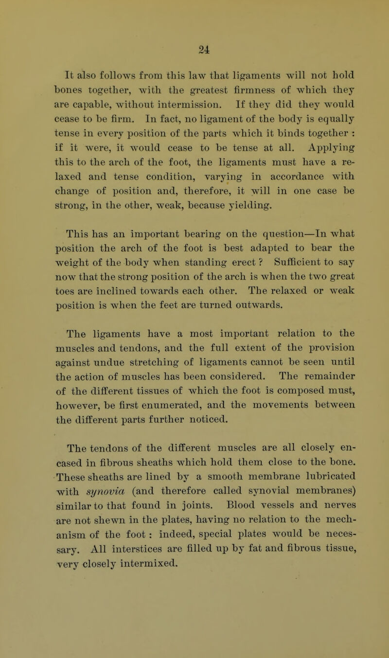 It also follows from this law that ligaments will not hold bones together, with the greatest firmness of which they are capable, without intermission. If they did they would cease to be firm. In fact, no ligament of the body is equally tense in every position of the parts which it binds together : if it were, it would cease to be tense at all. Applying this to the arch of the foot, the ligaments must have a re- laxed and tense condition, varying in accordance with change of position and, therefore, it will in one case be strong, in the other, weak, because yielding. This has an important bearing on the question—In what position the arch of the foot is best adapted to bear the weight of the body when standing erect ? Sufficient to say now that the strong position of the arch is when the two great toes are inclined towards each other. The relaxed or weak position is when the feet are turned outwards. The ligaments have a most important relation to the muscles and tendons, and the full extent of the provision against undue stretching of ligaments cannot be seen until the action of muscles has been considered. The remainder of the different tissues of which the foot is composed must, however, be first enumerated, and the movements between the different parts further noticed. The tendons of the different muscles are all closely en- cased in fibrous sheaths which hold them close to the bone. These sheaths are lined by a smooth membrane lubricated with synovia (and therefore called synovial membranes) similar to that found in joints. Blood vessels and nerves are not shewn in the plates, having no relation to the mech- anism of the foot : indeed, special plates would be neces- sary. All interstices are filled up by fat and fibrous tissue, very closely intermixed.