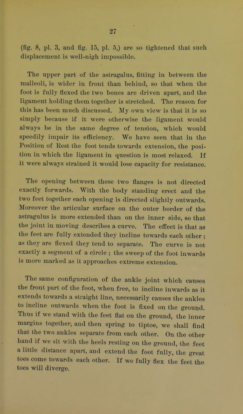 (fig. 8, pi. 3, and fig. 15, pi, 5,) are so tightened that such displacement is well-nigh impossible. The upper part of the astragalus, fitting in between the malleoli, is wider in front than behind, so that when the foot is fully flexed the two bones are driven apart, and the ligament holding them together is stretched. The reason for this has been much discussed. My own view is that it is so simply because if it were otherwise the ligament would always be in the same degree of tension, which would speedily impair its efficiency. We have seen that in the Position of Rest the foot tends towards extension, the posi- tion in which the ligament in question is most relaxed. If it were always strained it would lose capacity for resistance. The opening between these two flanges is not directed exactly forwards. With the body standing erect and the two feet together each opening is directed slightly outwards. Moreover the articular surface on the outer border of the astragulus is more extended than on the inner side, so that the joint in moving describes a curve. The effect is that as the feet are fully extended they incline towards each other ; as they are flexed they tend to separate. The curve is not exactly a segment of a circle ; the sweep of the foot inwards is more marked as it approaches extreme extension. The same configuration of the ankle joint which causes the front part of the foot, when free, to incline inwards as it extends towards a straight line, necessarily causes the ankles to incline outwards when the foot is fixed on the ground. Thus if we stand with the feet flat on the ground, the inner margins together, and then spring to tiptoe, we shall find that the two ankles separate from each other. On the other hand if we sit with the heels resting on the ground, the feet a little distance apart, and extend the foot fully, the great toes come towards each other. If we fully flex the feet the toes will diverge.