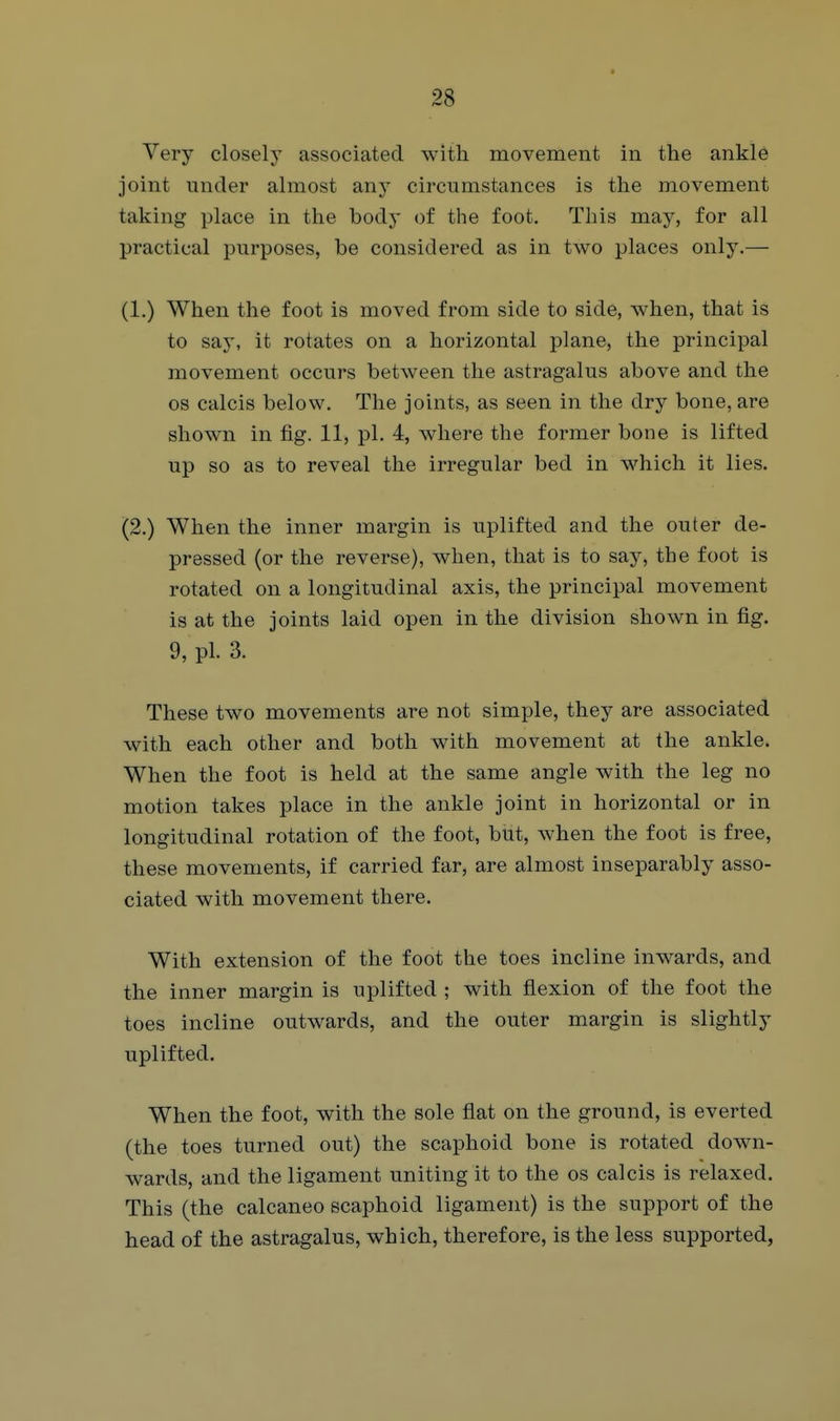 Very closely associated with movement in the ankle joint under almost any circumstances is the movement taking place in the body of the foot. This may, for all practical purposes, be considered as in two places only.— (1.) When the foot is moved from side to side, when, that is to say, it rotates on a horizontal plane, the principal movement occurs between the astragalus above and the 08 calcis below. The joints, as seen in the dry bone, are shown in fig. 11, pi. 4, where the former bone is lifted up so as to reveal the irregular bed in which it lies. (2.) When the inner margin is uplifted and the outer de- pressed (or the reverse), when, that is to say, the foot is rotated on a longitudinal axis, the principal movement is at the joints laid open in the division shown in fig. 9, pi. 3. These two movements are not simple, they are associated with each other and both with movement at the ankle. When the foot is held at the same angle with the leg no motion takes place in the ankle joint in horizontal or in longitudinal rotation of the foot, but, when the foot is free, these movements, if carried far, are almost inseparably asso- ciated with movement there. With extension of the foot the toes incline inwards, and the inner margin is uplifted ; with flexion of the foot the toes incline outwards, and the outer margin is slightly uplifted. When the foot, with the sole flat on the ground, is everted (the toes turned out) the scaphoid bone is rotated down- wards, and the ligament uniting it to the os calcis is relaxed. This (the calcaneo scaphoid ligament) is the support of the head of the astragalus, which, therefore, is the less supported,