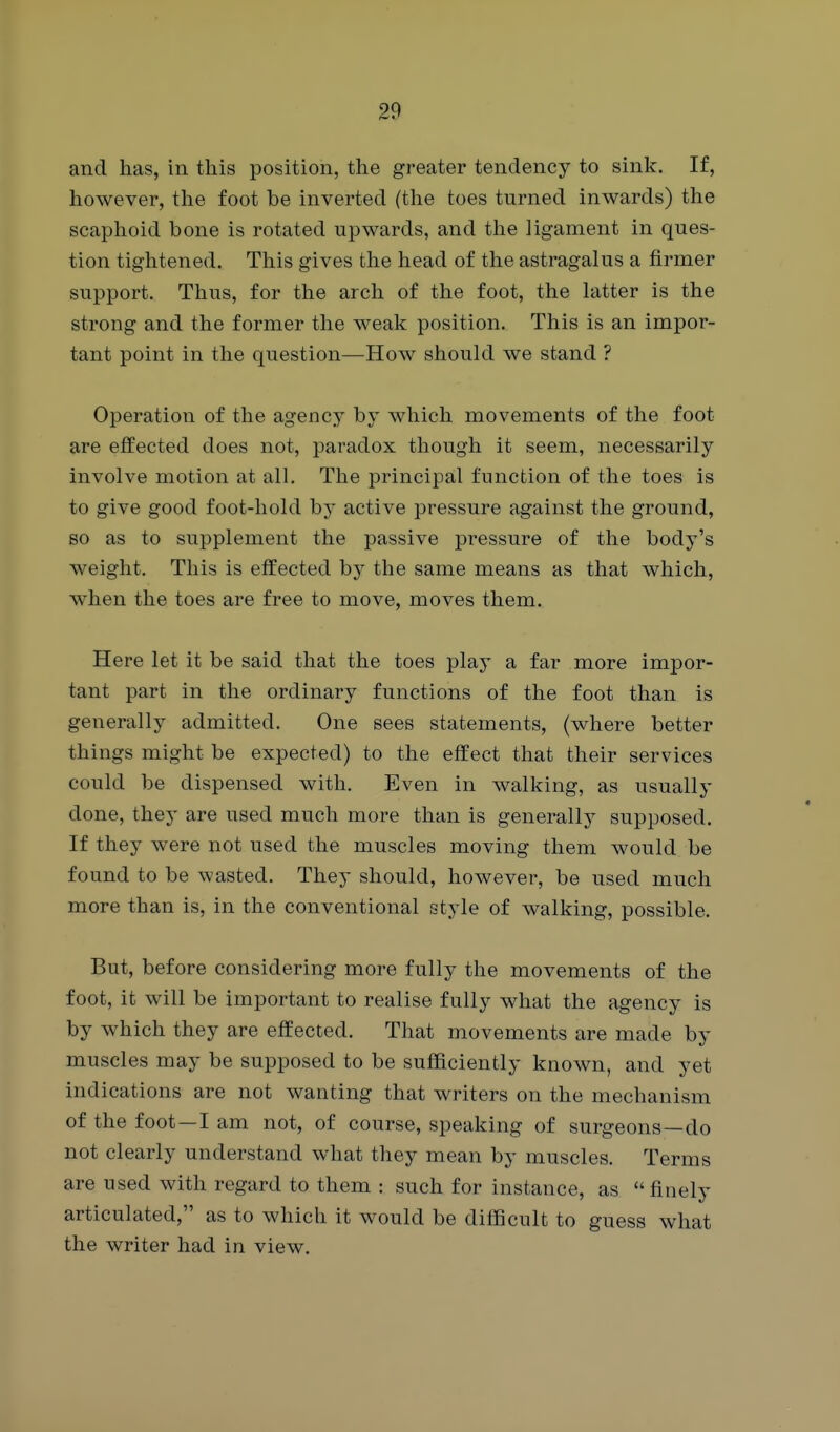 and has, in this position, the greater tendency to sink. If, however, the foot be inverted (the toes turned inwards) the scaphoid bone is rotated upwards, and the ligament in ques- tion tightened. This gives the head of the astragalus a firmer support. Thus, for the arch of the foot, the latter is the strong and the former the weak position. This is an impor- tant point in the question—How should we stand ? Operation of the agency by which movements of the foot are efiEected does not, paradox though it seem, necessarily involve motion at all. The principal function of the toes is to give good foot-hold by active pressure against the ground, BO as to supplement the passive pressure of the body's weight. This is effected by the same means as that which, when the toes are free to move, moves them. Here let it be said that the toes play a far more impor- tant part in the ordinary functions of the foot than is generally admitted. One sees statements, (where better things might be expected) to the effect that their services could be dispensed with. Even in walking, as usually done, they are used much more than is generally supposed. If they were not used the muscles moving them would be found to be wasted. They should, however, be used much more than is, in the conventional style of walking, possible. But, before considering more fully the movements of the foot, it will be important to realise fully what the agency is by which they are efleected. That movements are made by muscles may be supposed to be sufficiently known, and yet indications are not wanting that writers on the mechanism of the foot—I am not, of course, speaking of surgeons—do not clearly understand what they mean by muscles. Terms are used with regard to them : such for instance, as finely articulated, as to which it would be difBcult to guess what the writer had in view.