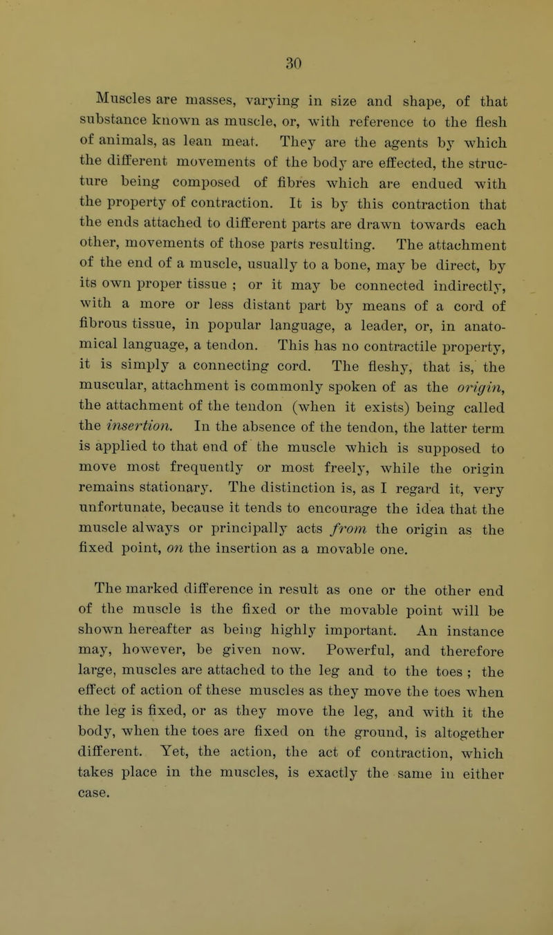 Muscles are masses, varying in size and shape, of that substance known as muscle, or, with reference to the flesh of animals, as lean meat. They are the agents by which the different movements of the body are effected, the struc- ture being composed of fibres which are endued with the property of contraction. It is by this contraction that the ends attached to different parts are drawn towards each other, movements of those parts resulting. The attachment of the end of a muscle, usually to a bone, may be direct, by its own proper tissue ; or it may be connected indirectly, with a more or less distant part by means of a cord of fibrous tissue, in popular language, a leader, or, in anato- mical language, a tendon. This has no contractile property, it is simply a connecting cord. The fleshy, that is, the muscular, attachment is commonly spoken of as the origin, the attachment of the tendon (when it exists) being called the insertion. In the absence of the tendon, the latter term is applied to that end of the muscle which is supposed to move most frequently or most freely, while the origin remains stationary. The distinction is, as I regard it, very unfortunate, because it tends to encourage the idea that the muscle always or principally acts from the origin as the fixed point, on the insertion as a movable one. The marked difference in result as one or the other end of the muscle is the fixed or the movable point will be shown hereafter as being highly important. An instance may, however, be given now. Powerful, and therefore large, muscles are attached to the leg and to the toes ; the efi'ect of action of these muscles as they move the toes when the leg is fixed, or as they move the leg, and with it the body, when the toes are fixed on the ground, is altogether different. Yet, the action, the act of contraction, which takes place in the muscles, is exactly the same in either case.