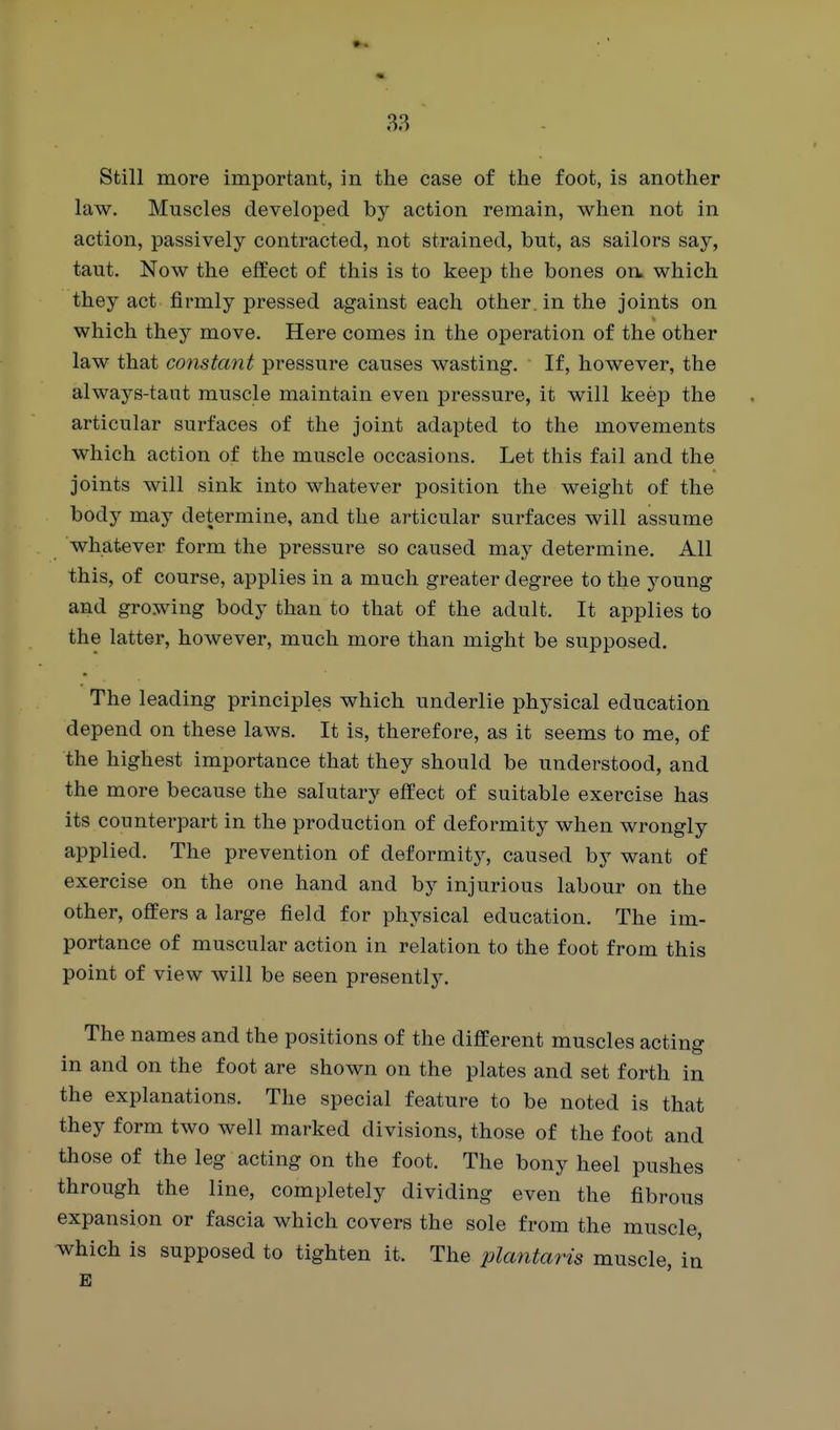 Still more important, in the case of the foot, is another law. Muscles developed by action remain, when not in action, passively contracted, not strained, but, as sailors say, taut. Now the effect of this is to keep the bones on, which they act firmly pressed against each other, in the joints on which they move. Here comes in the operation of the other law that constant pressure causes wasting. If, however, the always-taut muscle maintain even pressure, it will keep the articular surfaces of the joint adapted to the movements which action of the muscle occasions. Let this fail and the joints will sink into whatever position the weight of the body may determine, and the articular surfaces will assume whatever form the pressure so caused may determine. All this, of course, applies in a much greater degree to the young and growing body than to that of the adult. It applies to the latter, however, much more than might be supposed. The leading principles which underlie physical education depend on these laws. It is, therefore, as it seems to me, of the highest importance that they should be understood, and the more because the salutary effect of suitable exercise has its counterpart in the production of deformity when wrongly applied. The prevention of deformity, caused by want of exercise on the one hand and by injurious labour on the other, offers a large field for physical education. The im- portance of muscular action in relation to the foot from this point of view will be seen presently. The names and the positions of the different muscles acting in and on the foot are shown on the plates and set forth in the explanations. The special feature to be noted is that they form two well marked divisions, those of the foot and those of the leg acting on the foot. The bony heel pushes through the line, completely dividing even the fibrous expansion or fascia which covers the sole from the muscle, which is supposed to tighten it. The plantaris muscle, in E