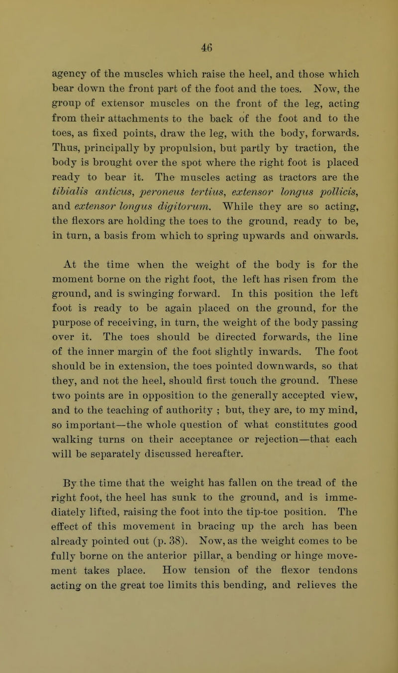 agency of the muscles which raise the heel, and those which bear down the front part of the foot and the toes. Now, the group of extensor muscles on the front of the leg, acting from their attachments to the back of the foot and to the toes, as fixed points, draw the leg, with the body, forwards. Thus, principally by propulsion, but partly by traction, the body is brought over the spot where the right foot is placed ready to bear it. The muscles acting as tractors are the tibialis anticus, peroneus tertius, extensor longus x^ollicis, and extensor longus digitorum. While they are so acting, the flexors are holding the toes to the ground, ready to be, in turn, a basis from which to spring upwards and onwards. At the time when the weight of the body is for the moment borne on the right foot, the left has risen from the ground, and is swinging forward. In this position the left foot is ready to be again placed on the ground, for the purpose of receiving, in turn, the weight of the body passing over it. The toes should be directed forwards, the line of the inner margin of the foot slightly inwards. The foot should be in extension, the toes pointed downwards, so that they, and not the heel, should first touch the ground. These two points are in opposition to the generally accepted view, and to the teaching of authority ; but, they are, to my mind, so important—the whole question of what constitutes good walking turns on their acceptance or rejection—that each will be separately discussed hereafter. By the time that the weight has fallen on the tread of the right foot, the heel has sunk to the ground, and is imme- diately lifted, raising the foot into the tip-toe position. The effect of this movement in bracing up the arch has been already pointed out (p. 38). Now, as the weight comes to be fully borne on the anterior pillar, a bending or hinge move- ment takes place. How tension of the flexor tendons acting on the great toe limits this bending, and relieves the