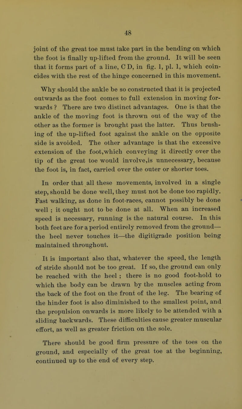 joint of the great toe must take part in the bending on which the foot is finally up-lifted from the ground. It will be seen that it forms part of a line, C D, in fig. 1, pi. 1, which coin- cides with the rest of the hinge concerned in this movement. Why should the ankle be so constructed that it is projected outwards as the foot comes to full extension in moving for- wards ? There are two distinct advantages. One is that the ankle of the moving foot is thrown out of the way of the other as the former is brought past the latter. Thus brush- ing of the up-lifted foot against the ankle on the opposite side is avoided. The other advantage is that the excessive extension of the foot,which conveying it directly over the tip of the great toe would involve,is unnecessary, because the foot is, in fact, carried over the outer or shorter toes. In order that all these movements, involved in a single step, should be done well, they must not be done too rapidly. Fast walking, as done in foot-races, cannot possibly be done well ; it ought not to be done at all. When an increased speed is necessary, running is the natural course. In this both feet are for a period entirely removed from the ground— the heel never touches it—the digitigrade position being maintained throughout. It is important also that, whatever the speed, the length of stride should not be too great. If so, the ground can only be reached with the heel ; there is no good foot-hold to which the body can be drawn by the muscles acting from the back of the foot on the front of the leg. The bearing of the hinder foot is also diminished to the smallest point, and the propulsion onwards is more likely to be attended with a sliding backwards. These difficulties cause greater muscular effort, as well as greater friction on the sole. There should be good firm pressure of the toes on the ground, and especially of the great toe at the beginning, continued up to the end of every step.