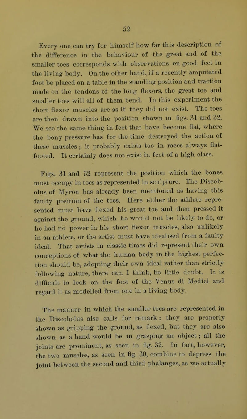 Every one can try for himself how far this description of the difference in the behaviour of the great and of the smaller toes corresponds with observations on good feet in the living body. On the other hand, if a recently amputated foot be placed on a table in the standing position and traction made on the tendons of the long flexors, the great toe and smaller toes will all of them bend. In this experiment the short flexor muscles are as if they did not exist. The toes are then drawn into the position shown in figs. 31 and 32. We see the same thing in feet that have become flat, where the bony pressure has for the time destroyed the action of these muscles ; it probably exists too in races always flat- footed. It certainly does not exist in feet of a high class. Figs. 31 and 32 represent the position which the bones must occupy in toes as represented in sculpture. The Discob- olus of Myron has already been mentioned as having this faulty position of the toes. Here either the athlete repre- sented must have flexed his great toe and then pressed it against the ground, which he would not be likely to do, or he had no power in his short flexor muscles, also unlikely in an athlete, or the artist must have idealised from a faulty ideal. That artists in classic times did represent their own conceptions of what the human body in the highest perfec- tion should be, adopting their own ideal rather than strictly following nature, there can, I think, be little doubt. It is difficult to look on the foot of the Venus di Medici and regard it as modelled from one in a living body. The manner in which the smaller toes are represented in the Discobolus also calls for remark : they are properly shown as gripping the ground, as flexed, but they are also shown as a hand would be in grasping an object; all the joints are prominent, as seen in fig. 32. In fact, however, the two muscles, as seen in fig. 30, combine to depress the joint between the second and third phalanges, as we actually