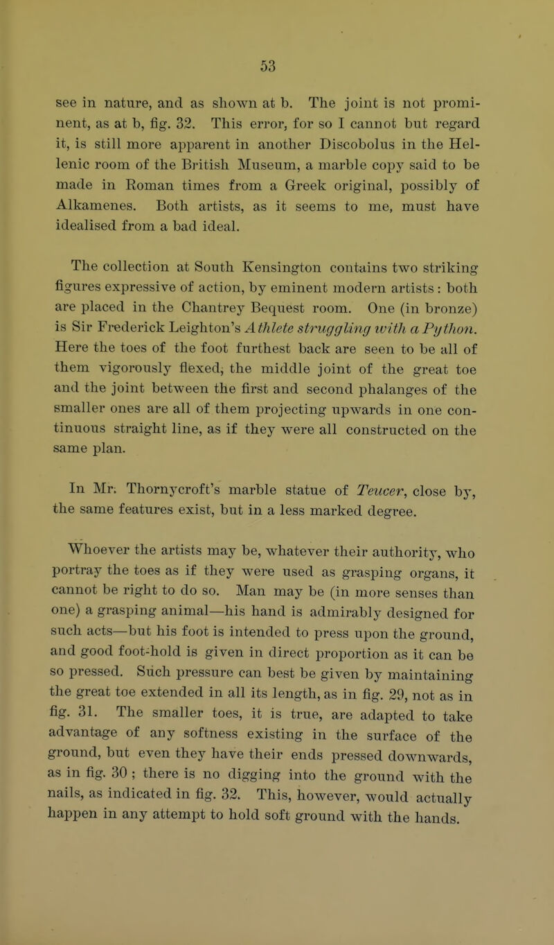 see in nature, and as shown at b. The joint is not promi- nent, as at b, fig. 32. This error, for so I cannot but regard it, is still more apparent in another Discobolus in the Hel- lenic room of the British Museum, a marble copy said to be made in Roman times from a Greek original, possibly of Alkamenes. Both artists, as it seems to me, must have idealised from a bad ideal. The collection at South Kensington contains two striking figures expressive of action, by eminent modern artists : both are placed in the Chantrey Bequest room. One (in bronze) is Sir Frederick Leighton's Athlete struggling ivith a Python. Here the toes of the foot furthest back are seen to be all of them vigorously flexed, the middle joint of the great toe and the joint between the first and second phalanges of the smaller ones are all of them projecting upwards in one con- tinuous straight line, as if they were all constructed on the same plan. In Mr. Thornycroft's marble statue of Teucer, close by, the same features exist, but in a less marked degree. Whoever the artists may be, whatever their authority, who portray the toes as if they were used as grasping organs, it cannot be right to do so. Man may be (in more senses than one) a grasping animal—his hand is admirably designed for such acts—but his foot is intended to press upon the ground, and good foot-hold is given in direct proportion as it can be so pressed. Such pressure can best be given by maintaining the great toe extended in all its length, as in fig. 29, not as in fig. 31. The smaller toes, it is true, are adapted to take advantage of any softness existing in the surface of the ground, but even they have their ends pressed downwards, as in fig. 30 ; there is no digging into the ground with the nails, as indicated in fig. 32. This, however, would actually happen in any attempt to hold soft ground with the hands.