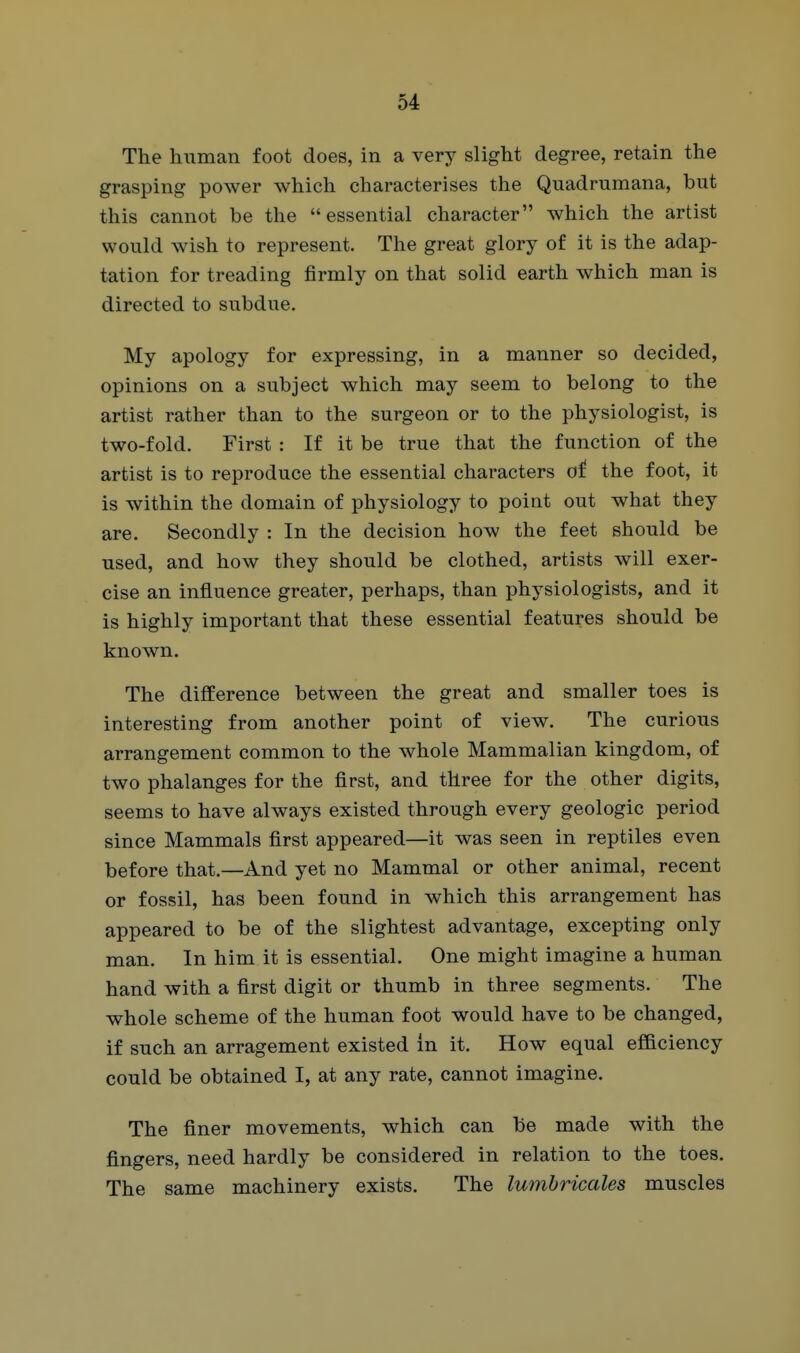 The human foot does, in a very slight degree, retain the grasping power which characterises the Quadrumana, but this cannot be the essential character which the artist would wish to represent. The great glory of it is the adap- tation for treading firmly on that solid earth which man is directed to subdue. My apology for expressing, in a manner so decided, opinions on a subject which may seem to belong to the artist rather than to the surgeon or to the physiologist, is two-fold. First : If it be true that the function of the artist is to reproduce the essential characters of the foot, it is within the domain of physiology to point out what they are. Secondly : In the decision how the feet should be used, and how they should be clothed, artists will exer- cise an influence greater, perhaps, than physiologists, and it is highly important that these essential features should be known. The difference between the great and smaller toes is interesting from another point of view. The curious arrangement common to the whole Mammalian kingdom, of two phalanges for the first, and three for the other digits, seems to have always existed through every geologic period since Mammals first appeared—it was seen in reptiles even before that.—And yet no Mammal or other animal, recent or fossil, has been found in which this arrangement has appeared to be of the slightest advantage, excepting only man. In him it is essential. One might imagine a human hand with a first digit or thumb in three segments. The whole scheme of the human foot would have to be changed, if such an arragement existed in it. How equal efficiency could be obtained I, at any rate, cannot imagine. The finer movements, which can be made with the fingers, need hardly be considered in relation to the toes. The same machinery exists. The lumhricales muscles