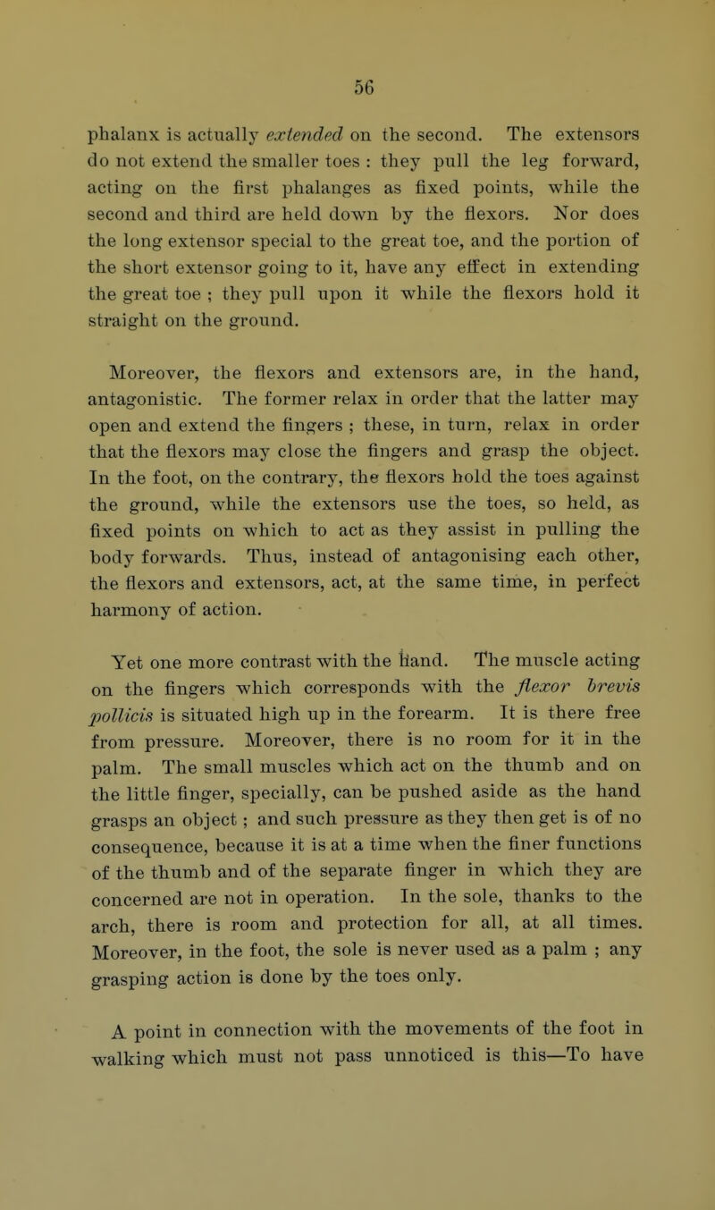 phalanx is actually extended on the second. The extensors do not extend the smaller toes : they pull the leg forward, acting on the first phalanges as fixed points, while the second and third are held down by the flexors. Nor does the long extensor special to the great toe, and the portion of the short extensor going to it, have any effect in extending the great toe ; they pull upon it while the flexors hold it straight on the ground. Moreover, the flexors and extensors are, in the hand, antagonistic. The former relax in order that the latter may open and extend the fingers ; these, in turn, relax in order that the flexors may close the fingers and grasp the object. In the foot, on the contrary, the flexors hold the toes against the ground, while the extensors use the toes, so held, as fixed points on which to act as they assist in pulling the body forwards. Thus, instead of antagonising each other, the flexors and extensors, act, at the same time, in perfect harmony of action. Yet one more contrast with the hand. The muscle acting on the fingers which corresponds with the jiexor hrevis poUicis is situated high up in the forearm. It is there free from pressure. Moreover, there is no room for it in the palm. The small muscles which act on the thumb and on the little finger, specially, can be pushed aside as the hand grasps an object; and such pressure as they then get is of no consequence, because it is at a time when the finer functions of the thumb and of the separate finger in which they are concerned are not in operation. In the sole, thanks to the arch, there is room and protection for all, at all times. Moreover, in the foot, the sole is never used as a palm ; any grasping action is done by the toes only. A point in connection with the movements of the foot in walking which must not pass unnoticed is this—To have