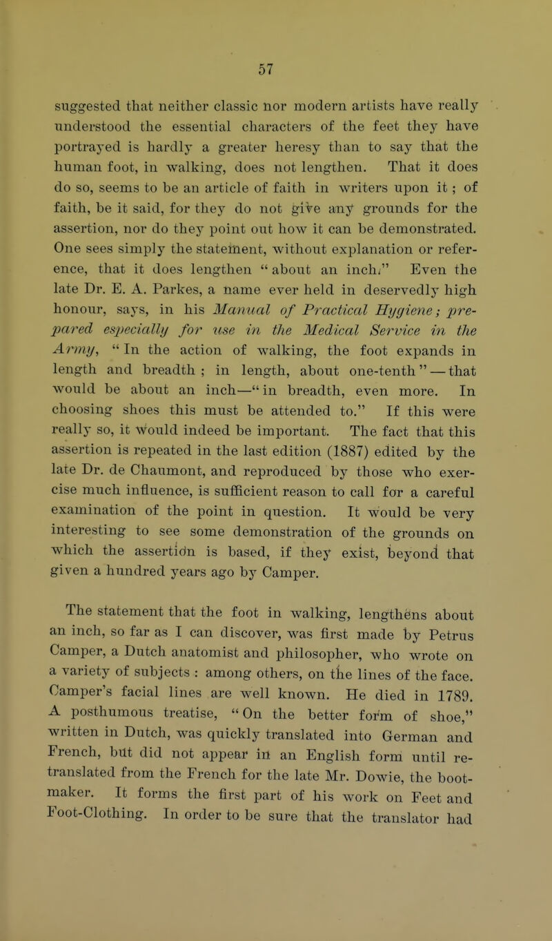 suggested that neither classic nor modern artists have really understood the essential characters of the feet they have portrayed is hardly a greater heresy than to say that the human foot, in walking, does not lengthen. That it does do so, seems to be an article of faith in writers upon it ; of faith, be it said, for they do not give any grounds for the assertion, nor do they point out how it can be demonstrated. One sees simply the statement, without explanation or refer- ence, that it does lengthen  about an inch; Even the late Dr. E. A. Parkes, a name ever held in deservedly high honour, says, in his Manual of Practical Hygiene-, jpre- pared especially for use in the Medical Service in the Army,  In the action of walking, the foot expands in length and breadth; in length, about one-tenth — that would be about an inch—in breadth, even more. In choosing shoes this must be attended to. If this were really so, it would indeed be important. The fact that this assertion is repeated in the last edition (1887) edited by the late Dr. de Chaumont, and reproduced by those who exer- cise much influence, is sufficient reason to call for a careful examination of the point in question. It would be very interesting to see some demonstration of the grounds on which the assertidn is based, if they exist, beyond that given a hundred years ago by Camper. The statement that the foot in walking, lengthens about an inch, so far as I can discover, was first made by Petrus Camper, a Dutch anatomist and philosopher, who wrote on a variety of subjects : among others, on the lines of the face. Camper's facial lines are well known. He died in 1789. A posthumous treatise, On the better form of shoe, written in Dutch, was quickly translated into German and French, but did not appear in an English form until re- translated from the French for the late Mr. Dowie, the boot- maker. It forms the first part of his work on Feet and Foot-Clothing. In order to be sure that the translator had