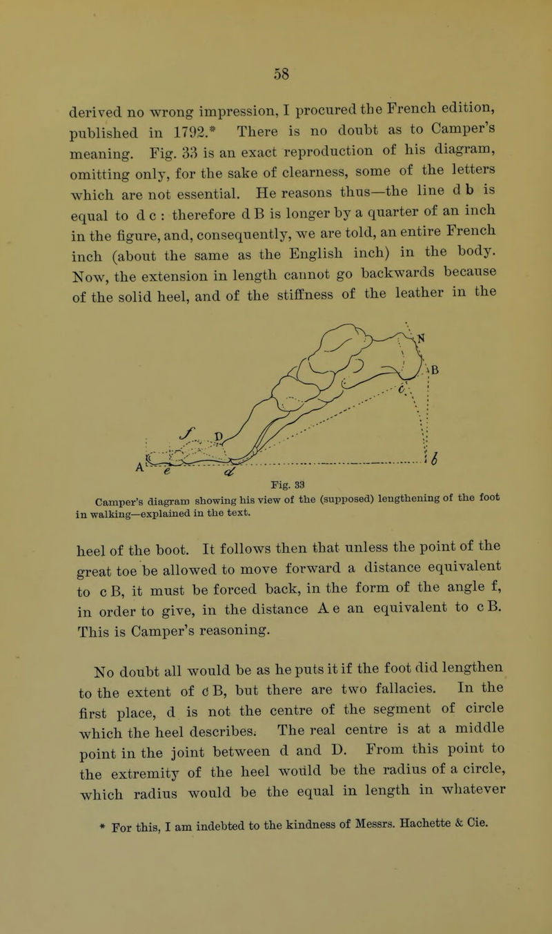 derived no wrong impression, I procured the French edition, published in 1792.* There is no doubt as to Camper's meaning. Fig. 33 is an exact reproduction of his diagram, omitting only, for the sake of clearness, some of the letters which are not essential. He reasons thus—the line d b is equal to d c : therefore d B is longer by a quarter of an inch in the figure, and, consequently, we are told, an entire French inch (about the same as the English inch) in the body. Now, the extension in length cannot go backwards because of the solid heel, and of the stiffness of the leather in the Fig. 33 Camper's diagram showing his view of the (supposed) lengthening of the foot in walking—explained in the text. heel of the boot. It follows then that unless the point of the great toe be allowed to move forward a distance equivalent to c B, it must be forced back, in the form of the angle f, in order to give, in the distance A e an equivalent to c B. This is Camper's reasoning. No doubt all would be as he puts it if the foot did lengthen to the extent of C B, but there are two fallacies. In the first place, d is not the centre of the segment of circle which the heel describes; The real centre is at a middle point in the joint between d and D. From this point to the extremity of the heel would be the radius of a circle, which radius would be the equal in length in whatever * For this, I am indebted to the kindness of Messrs. Hachette & Cie.