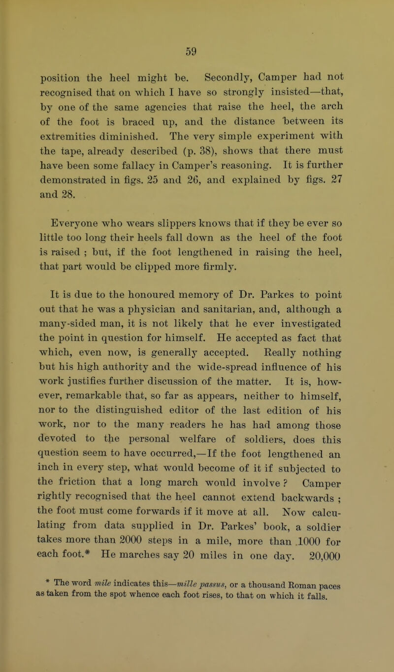 position the heel might be. Secondly, Camper had not recognised that on which I have so strongly insisted—that, by one of the same agencies that raise the heel, the arch of the foot is braced up, and the distance Ibetween its extremities diminished. The very simple experiment with the tape, already described (p. 38), shows that there must have been some fallacy in Camper's reasoning. It is further demonstrated in figs. 25 and 2G, and explained by figs. 27 and 28. Everyone who wears slippers knows that if they be ever so little too long their heels fall down as the heel of the foot is raised ; but, if the foot lengthened in raising the heel, that part would be clipped more firmly. It is due to the honoured memory of Dr. Parkes to point out that he was a physician and sanitarian, and, although a many-sided man, it is not likely that he ever investigated the point in question for himself. He accepted as fact that which, even now, is generally accepted. Really nothing but his high authority and the wide-spread influence of his work justifies further discussion of the matter. It is, how- ever, remarkable that, so far as appears, neither to himself, nor to the distinguished editor of the last edition of his work, nor to the many readers he has had among those devoted to the personal welfare of soldiers, does this question seem to have occurred,—If the foot lengthened an inch in every step, what would become of it if subjected to the friction that a long march would involve ? Camper rightly recognised that the heel cannot extend backwards ; the foot must come forwards if it move at all. Now calcu- lating from data supplied in Dr. Parkes' book, a soldier takes more than 2000 steps in a mile, more than 1000 for each foot.* He marches say 20 miles in one day. 20,000 * The word mile indicates tlais—mille jmssus, or a thousand Roman paces as taken from the spot whence each foot rises, to that on which it falls.
