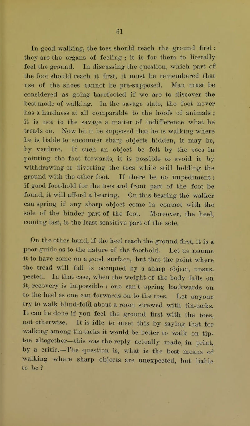 In good walking, the toes should reach the ground first : they are the organs of feeling ; it is for them to literally feel the ground. In discussing the question, which part of the foot should reach it first, it must be remembered that use of the shoes cannot be pre-supposed. Man must be considered as going barefooted if we are to discover the best mode of walking. In the savage state, the foot never has a hardness at all comparable to the hoofs of animals ; it is not to the savage a matter of indiflEerence what he treads on. Now let it be supposed that he is walking where he is liable to encounter sharp objects hidden, it may be, by verdure. If such an object be felt by the toes in pointing the foot forwards, it is possible to avoid it by withdrawing or diverting the toes while still holding the ground with the other foot. If there be no impediment : if good foot-hold for the toes and front part of the foot be found, it will afford a bearing. On this bearing the walker can spring if any sharp object come in contact with the sole of the hinder part of the foot. Moreover, the heel, coming last, is the least sensitive part of the sole. On the other hand, if the heel reach the ground first, it is a poor guide as to the nature of the foothold. Let us assume it to have come on a good surface, but that the point where the tread will fall is occupied by a sharp object, unsus- pected. In that case, when the weight of the body falls on it, recovery is impossible : one can't spring backwards on to the heel as one can forwards on to the toes. Let anyone try to walk blind-fold about a room strewed with tin-tacks. It can be done if you feel the ground first with the toes, not otherwise. It is idle to meet this by saying that for walking among tin-tacks it would be better to walk on tip- toe altogether—this was the reply actually made, in print, by a critic—The question is, what is the best means of walking where sharp objects are unexpected, but liable to be ?