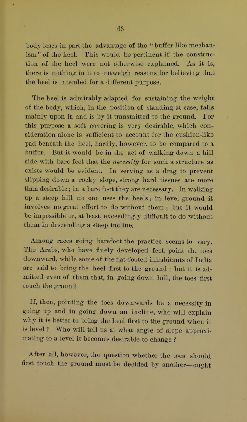 68 body loses in part the advantage of the buffer-like mechan- ism of the heel. This would be pertinent if the construc- tion of the heel were not otherwise explained. As it is, there is nothing in it to outweigh reasons for believing that the heel is intended for a different purpose. The heel is admirably adapted for sustaining the weight of the body, which, in the position of standing at ease, falls mainly upon it, and is by it transmitted to the ground. For this purpose a soft covering is verj^ desirable, which con- sideration alone is sufficient to account for the cushion-like pad beneath the heel, hardly, however, to be compared to a buffer. But it would be in the act of walking down a hill side with bare feet that the necessity for such a structure as exists would be evident. In serving as a drag to prevent slipping down a rocky slope, strong hard tissues are more than desirable ; in a bare foot they are necessary. In walking up a steep hill no one uses the heels; in level ground it involves no great effort to do without them ; but it would be impossible or, at least, exceedingly difficult to do without them in descending a steep incline. Among races going barefoot the practice seems to vary. The Arabs, who have finely developed feet, point the toes downward, while some of the flat-footed inhabitants of India are said to bring the heel first to the ground ; but it is ad- mitted even of them that, in going down hill, the toes first tonch the ground. If, then, pointing the toes downwards be a necessity in going up and in going down an incline, who will explain why it is better to bring the heel first to the ground when it is level ? Who will tell us at what angle of slope approxi- mating to a level it becomes desirable to change ? After all, however, the question whether the toes should first touch the ground must be decided by another—ought