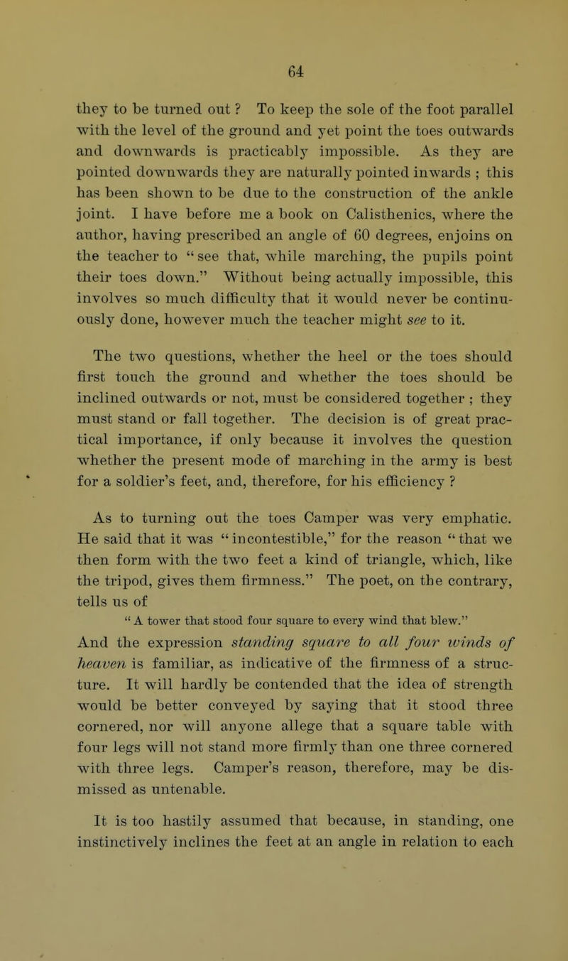 they to be turned out ? To keep tlie sole of the foot parallel with the level of the ground and yet point the toes outwards and downwards is practicably impossible. As they are pointed downwards they are naturally pointed inwards ; this has been shown to be due to the construction of the ankle joint. I have before me a book on Calisthenics, where the author, having prescribed an angle of 60 degrees, enjoins on the teacher to  see that, while marching, the pupils point their toes down. Without being actually impossible, this involves so much difficulty that it would never be continu- ously done, however much the teacher might see to it. The two questions, whether the heel or the toes should first touch the ground and whether the toes should be inclined outwards or not, must be considered together ; they must stand or fall together. The decision is of great prac- tical importance, if only because it involves the question whether the present mode of marching in the army is best for a soldier's feet, and, therefore, for his efficiency ? As to turning out the toes Camper was very emphatic. He said that it was incontestible, for the reason that we then form with the two feet a kind of triangle, which, like the tripod, gives them firmness. The poet, on the contrary, tells us of  A tower tliat stood four square to every wind that blew. And the expression standing square to all four ivinds of heaven is familiar, as indicative of the firmness of a struc- ture. It will hardly be contended that the idea of strength would be better conveyed by saying that it stood three cornered, nor will anyone allege that a square table with four legs will not stand more firmly than one three cornered with three legs. Camper's reason, therefore, may be dis- missed as untenable. It is too hastily assumed that because, in standing, one instinctively inclines the feet at an angle in relation to each